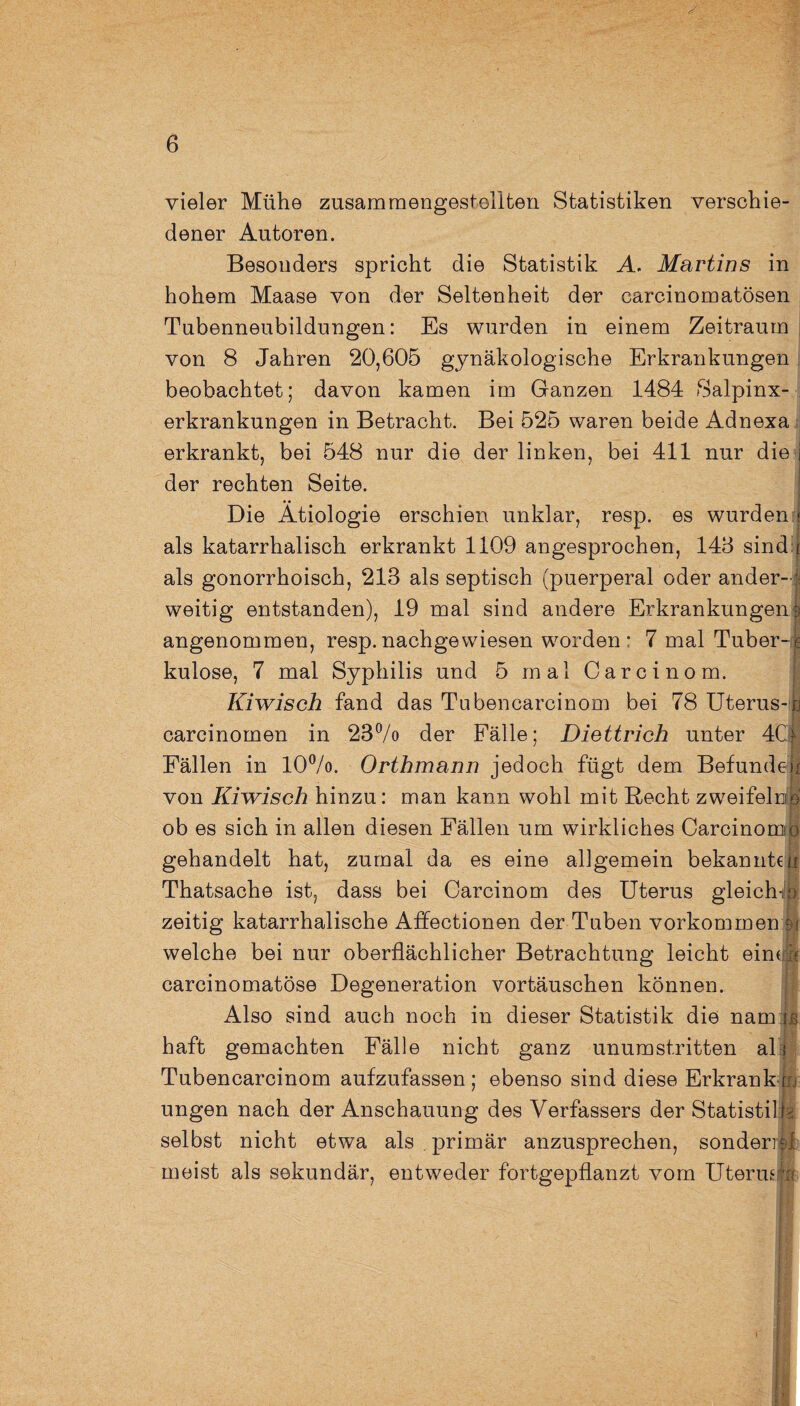 vieler Mühe zusammengestellten Statistiken verschie¬ dener Autoren. Besonders spricht die Statistik A. Martins in hohem Maase von der Seltenheit der carcinomatösen Tubenneubildungen: Es wurden in einem Zeitraum von 8 Jahren 20,605 gynäkologische Erkrankungen beobachtet; davon kamen im Ganzen 1484 Salpinx- erkrankungen in Betracht. Bei 525 waren beide Adnexa erkrankt, bei 548 nur die der linken, bei 411 nur die i 7 . 7 der rechten Seite. Die Ätiologie erschien unklar, resp. es wurden < als katarrhalisch erkrankt 1109 angesprochen, 148 sindr als gonorrhoisch, 213 als septisch (puerperal oder ander-* weitig entstanden), 19 mal sind andere Erkrankungen 3 angenommen, resp.nachgewiesen worden* 7 mal Tuber-,1 kulose, 7 mal Syphilis und 5 mal Carcinom. Kiwisch fand das Tubencarcinom bei 78 Uterus-jj carcinomen in 23% der Fälle; Diettrich unter 4C§ Fällen in 10%. Orthmann jedoch fügt dem Befunden von Kiwisch hinzu: man kann wohl mit Recht zweifele® ob es sich in allen diesen Fällen um wirkliches Carcinomo gehandelt hat, zumal da es eine allgemein bekannten Thatsache ist, dass bei Carcinom des Uterus gleicht) zeitig katarrhalische Affectionen der Tuben Vorkommen welche bei nur oberflächlicher Betrachtung leicht eim fe carcinomatöse Degeneration Vortäuschen können. Also sind auch noch in dieser Statistik die nam i.s haft gemachten Fälle nicht ganz unumstritten all Tubencarcinom aufzufassen; ebenso sind diese Erkrankt:, ungen nach der Anschauung des Verfassers der Statistilh selbst nicht etwa als primär anzusprechen, sondern! meist als sekundär, entweder fortgepflanzt vom Uterusirai