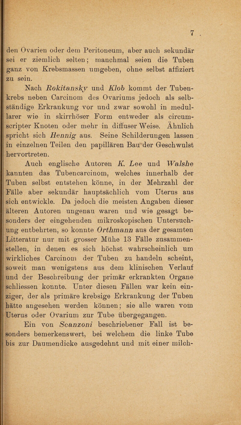 1 I den Ovarien oder dem Peritoneum, aber auch sekundär sei er ziemlich selten; manchmal seien die Tuben ganz von Krebsmassen umgeben, ohne selbst affiziert zu sein. Nach Rokitansky und Klob kommt der Tuben¬ krebs neben Carcinom des Ovariums jedoch als selb¬ ständige Erkrankung vor und zwar sowohl in medul¬ lärer wie in skirrhöser Form entweder als circum- scripter Knoten oder mehr in diffuser Weise. Ähnlich spricht sich Hennig aus. Seine Schilderungen lassen in einzelnen Teilen den papillären BaüMer Geschwulst hervortreten. Auch englische Autoren K. Lee und Walshe kannten das Tubencarcinom, welches innerhalb der Tuben selbst entstehen könne, in der Mehrzahl der Fälle aber sekundär hauptsächlich vom Uterus aus sich entwickle. Da jedoch die meisten Angaben dieser älteren Autoren ungenau waren und wie gesagt be¬ sonders der eingehenden mikroskopischen Untersuch¬ ung entbehrten, so konnte Orthmann aus der gesamten Litteratur nur mit grosser Mühe 13 Fälle zusammen¬ stellen, in denen es sich höchst wahrscheinlich um wirkliches Carcinom der Tuben zu handeln scheint, soweit man wenigstens aus dem klinischen Verlauf und der Beschreibung der primär erkrankten Organe schliessen konnte. Unter diesen Fällen war kein ein¬ ziger, der als primäre krebsige Erkrankung der Tuben hätte angesehen werden können; sie alle waren vom Uterus oder Ovarium zur Tube übergegangen. Ein von Scanzoni beschriebener Fall ist be¬ sonders bemerkenswert, bei welchem die linke Tube bis zur Daumendicke ausgedehnt und mit einer milch-