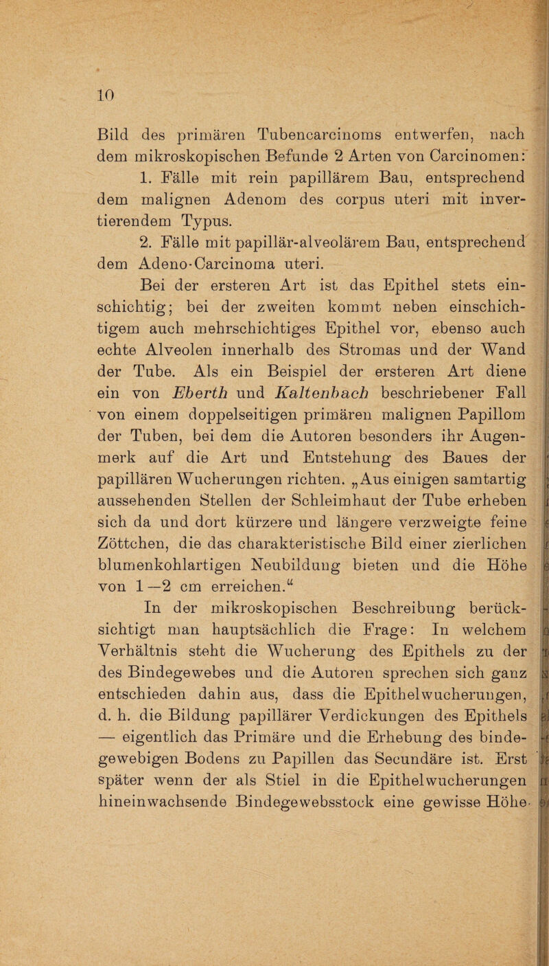Bild des primären Tubencarcinoms entwerfen, nach dem mikroskopischen Befunde 2 Arten von Carcinomen: 1. Fälle mit rein papillärem Bau, entsprechend dem malignen Adenom des corpus uteri mit inver¬ tierendem Typus. 2. Fälle mit papillär-alveolärem Bau, entsprechend dem Adeno-Carcinoma uteri. Bei der ersteren Art ist das Epithel stets ein¬ schichtig; bei der zweiten kommt neben einschich¬ tigem auch mehrschichtiges Epithel vor, ebenso auch echte Alveolen innerhalb des Stromas und der Wand | der Tube. Als ein Beispiel der ersteren Art diene ein von Eberth und Kaltenbach beschriebener Fall von einem doppelseitigen primären malignen Papillom der Tuben, bei dem die Autoren besonders ihr Augen- aussehenden Stellen der Schleimhaut der Tube erheben sich da und dort kürzere und längere verzweigte feine Zöttchen, die das charakteristische Bild einer zierlichen biumenkohlartigen Neubildung bieten und die Höhe e von 1—2 cm erreichen.“ In der mikroskopischen Beschreibung berück¬ sichtigt man hauptsächlich die Frage: In welchem ö Verhältnis steht die Wucherung des Epithels zu der ft des Bindegewebes und die Autoren sprechen sich ganz s entschieden dahin aus, dass die Epithel Wucherungen, p d. h. die Bildung papillärer Verdickungen des Epithels gl — eigentlich das Primäre und die Erhebung des binde- -* gewebigen Bodens zu Papillen das Secundäre ist. Erst \\ später wenn der als Stiel in die Epithel Wucherungen jft hineinwachsende Bindegewebsstock eine gewisse Höhe- 01
