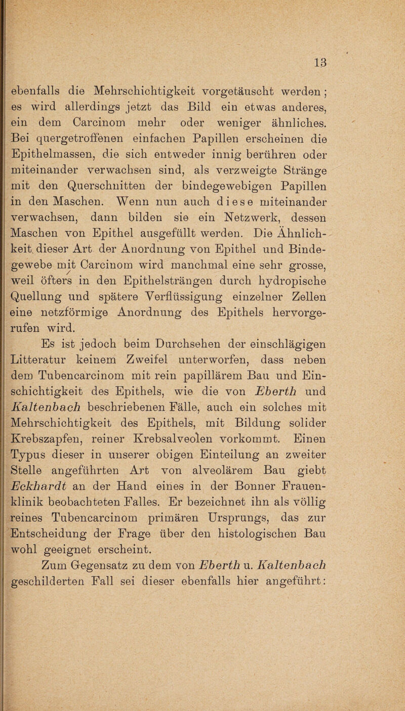 ebenfalls die Mehrschichtigkeit vorgetäuscht werden; es wird allerdings jetzt das Bild ein etwas anderes, ein dem Carcinom mehr oder weniger ähnliches. Bei quergetroffenen einfachen Papillen erscheinen die Epithelmassen, die sich entweder innig berühren oder miteinander verwachsen sind, als verzweigte Stränge mit den Querschnitten der bindegewebigen Papillen in den Maschen. Wenn nun auch diese miteinander verwachsen, dann bilden sie ein Netzwerk, dessen Maschen von Epithel ausgefüllt werden. Die Ähnlich¬ keit. dieser Art der Anordnung von Epithel und Binde¬ gewebe mit Carcinom wird manchmal eine sehr grosse, weil öfters in den Epithelsträngen durch hydropische Quellung und spätere Verflüssigung einzelner Zellen eine netzförmige Anordnung des Epithels hervorge¬ rufen wird. Es ist jedoch beim Durchsehen der einschlägigen Litteratur keinem Zweifel unterworfen, dass neben dem Tubencarcinom mit rein papillärem Bau und Ein¬ schichtigkeit des Epithels, wie die von Eberth und Kaltenbach beschriebenen Fälle, auch ein solches mit Mehrschichtigkeit des Epithels, mit Bildung solider Krebszapfen, reiner Krebsalveolen vorkommt. Einen Typus dieser in unserer obigen Einteilung an zweiter Stelle angeführten Art von alveolärem Bau giebt Eckhardt an der Hand eines in der Bonner Frauen¬ klinik beobachteten Falles. Er bezeichnet ihn als völlig reines Tubencarcinom primären Ursprungs, das zur Entscheidung der Frage über den histologischen Bau wohl geeignet erscheint. I geschilderten Pall sei dieser ebenfalls hier angeführt: Gegensatz zu dem von Eberth u. Kaltenbach