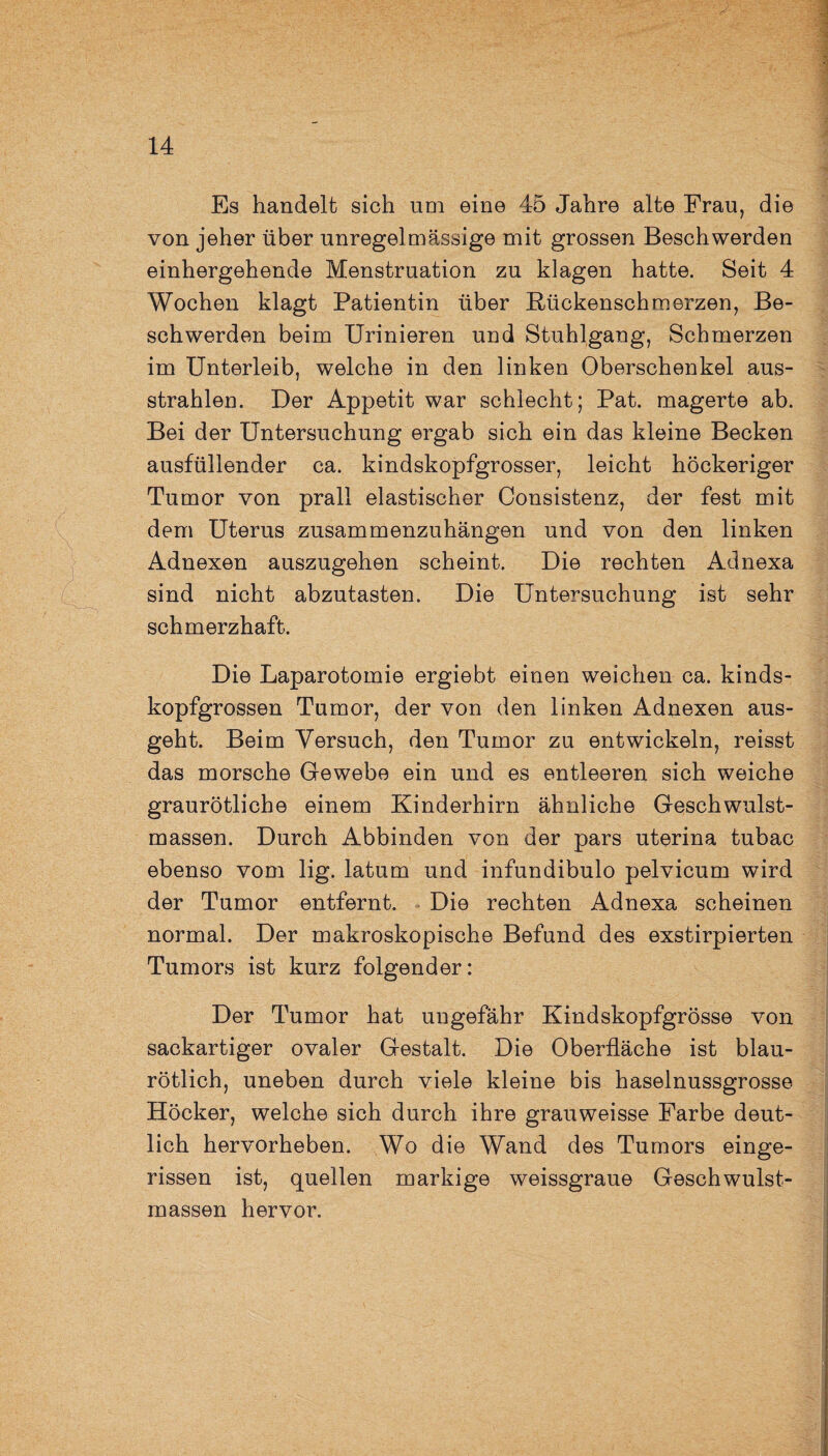 Es handelt sich um eine 45 Jahre alte Frau, die von jeher über unregelmässige mit grossen Beschwerden einhergehende Menstruation zu klagen hatte. Seit 4 Wochen klagt Patientin über Bückenschmerzen, Be¬ schwerden beim Urinieren und Stuhlgang, Schmerzen im Unterleib, welche in den linken Oberschenkel aus¬ strahlen. Der Appetit war schlecht; Pat. magerte ab. Bei der Untersuchung ergab sich ein das kleine Becken ausfüllender ca. kindskopfgrosser, leicht höckeriger Tumor von prall elastischer Consistenz, der fest mit dem Uterus zusammenzuhängen und von den linken Adnexen auszugehen scheint. Die rechten Adnexa sind nicht abzutasten. Die Untersuchung ist sehr schmerzhaft. Die Laparotomie ergiebt einen weichen ca. kinds¬ kopfgrossen Tumor, der von den linken Adnexen aus¬ geht. Beim Versuch, den Tumor zu entwickeln, reisst das morsche Gewebe ein und es entleeren sich weiche graurötliche einem Kinderhirn ähnliche Geschwulst¬ massen. Durch Abbinden von der pars uterina tubac ebenso vom lig. latum und infundibulo pelvicum wird der Tumor entfernt. Die rechten Adnexa scheinen normal. Der makroskopische Befund des exstirpierten Tumors ist kurz folgender: Der Tumor hat ungefähr Kindskopfgrösse von sackartiger ovaler Gestalt. Die Oberfläche ist blau¬ rötlich, uneben durch viele kleine bis haselnussgrosse Höcker, welche sich durch ihre grauweisse Farbe deut¬ lich hervorheben. Wo die Wand des Tumors einge¬ rissen ist, quellen markige weissgraue Geschwulst¬ massen hervor.