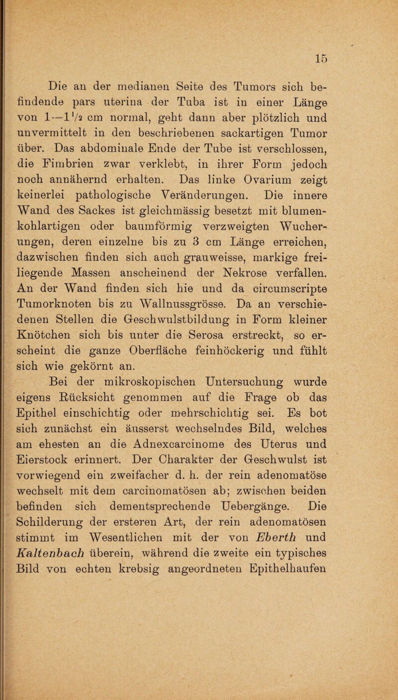Die an der medianen Seite des Tumors sich be- f findende pars uterina der Tuba ist in einer Länge von 1—IV2 cm normal, geht dann aber plötzlich und unvermittelt in den beschriebenen sackartigen Tumor über. Das abdominale Ende der Tube ist verschlossen, die Fimbrien zwar verklebt, in ihrer Form jedoch noch annähernd erhalten. Das linke Ovarium zeigt keinerlei pathologische Veränderungen. Die innere Wand des Sackes ist gleichmässig besetzt mit blumen¬ kohlartigen oder baumförmig verzweigten Wucher¬ ungen, deren einzelne bis zu 3 cm Länge erreichen, dazwischen finden sich auch grauweisse, markige frei¬ liegende Massen anscheinend der Nekrose verfallen. An der Wand finden sich hie und da circumscripte Tumorknoten bis zu Wallnussgrösse. Da an verschie¬ denen Stellen die Geschwulstbildung in Form kleiner Knötchen sich bis unter die Serosa erstreckt, so er- scheint die ganze Oberfläche feinhöckerig und fühlt sich wie gekörnt an. Bei der mikroskopischen Untersuchung wurde eigens Rücksicht genommen auf die Frage ob das Epithel einschichtig oder mehrschichtig sei. Es bot sich zunächst ein äusserst wechselndes Bild, welches am ehesten an die Adnexcarcinome des Uterus und Eierstock erinnert. Der Charakter der Geschwulst ist vorwiegend ein zweifacher d. h. der rein adenomatöse wechselt mit dem earcinomatösen ab; zwischen beiden befinden sich dementsprechende Uebergänge. Die Schilderung der ersteren Art, der rein adenomatösen stimmt im Wesentlichen mit der von Eherth und Kaltenbach überein, während die zweite ein typisches Bild von echten krebsig angeordneten Epithelhaufen