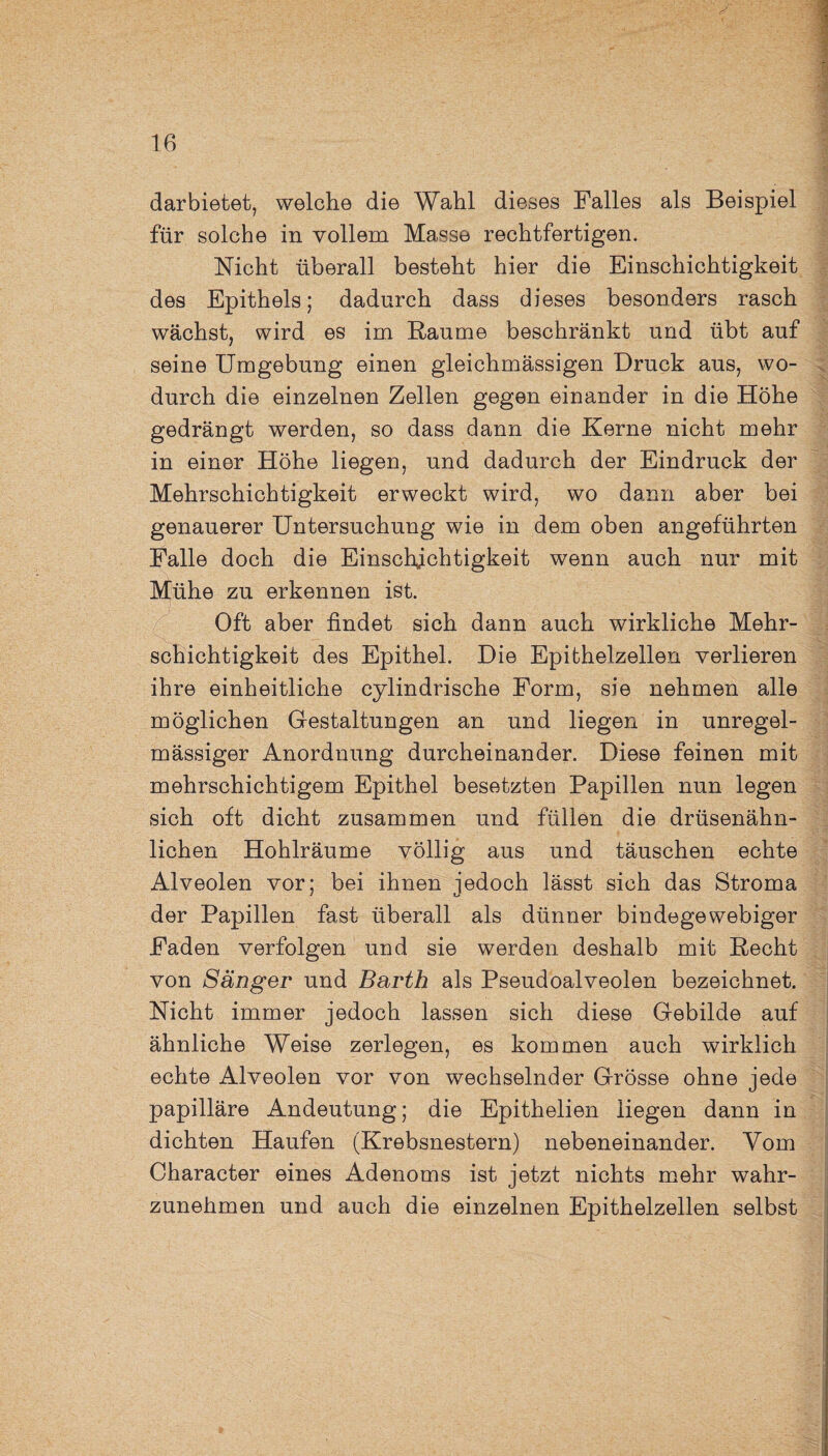 darbietet, welche die Wahl dieses Falles als Beispiel für solche in vollem Masse rechtfertigen. Nicht überall besteht hier die Einschichtigkeit des Epithels; dadurch dass dieses besonders rasch wächst, wird es im Baume beschränkt und übt auf seine Umgebung einen gleichmässigen Druck aus, wo¬ durch die einzelnen Zellen gegen einander in die Höhe gedrängt werden, so dass dann die Kerne nicht mehr in einer Höhe liegen, und dadurch der Eindruck der Mehrschichtigkeit erweckt wird, wo dann aber bei genauerer Untersuchung wie in dem oben angeführten Falle doch die Einschjchtigkeit wenn auch nur mit Mühe zu erkennen ist. Oft aber findet sich dann auch wirkliche Mehr¬ schichtigkeit des Epithel. Die Epithelzellen verlieren ihre einheitliche cylindrische Form, sie nehmen alle möglichen Gestaltungen an und liegen in unregel¬ mässiger Anordnung durcheinander. Diese feinen mit mehrschichtigem Epithel besetzten Papillen nun legen sich oft dicht zusammen und füllen die drüsenähn¬ lichen Hohlräume völlig aus und täuschen echte Alveolen vor; bei ihnen jedoch lässt sich das Stroma der Papillen fast überall als dünner bindegewebiger Faden verfolgen und sie werden deshalb mit Recht von Sänger und Barth als Pseudoalveolen bezeichnet. Nicht immer jedoch lassen sich diese Gebilde auf ähnliche Weise zerlegen, es kommen auch wirklich echte Alveolen vor von wechselnder Grösse ohne jede papilläre Andeutung; die Epithelien liegen dann in dichten Haufen (Krebsnestern) nebeneinander. Vom Oharacter eines Adenoms ist jetzt nichts mehr wahr¬ zunehmen und auch die einzelnen Epithelzellen selbst