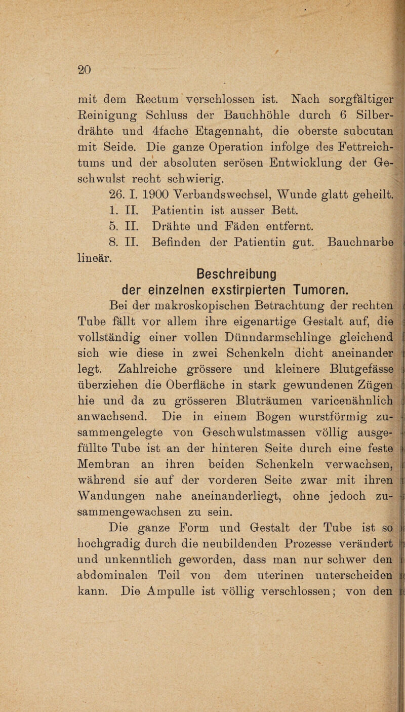 mit dem Rectum verschlossen ist. Nach sorgfältiger Reinigung Schluss der Bauchhöhle durch 6 Silber¬ drähte und 4fache Etagennaht, die oberste subeutan mit Seide. Die ganze Operation infolge des Fettreich¬ tums und der absoluten serösen Entwicklung der Ge¬ schwulst recht schwierig. 26. I. 1900 Verbandswechsel, Wunde glatt geheilt. 1. II. Patientin ist ausser Bett. 5. II. Drähte und Fäden entfernt. 8. II. Befinden der Patientin gut. Bauchnarbe lineär. Beschreibung der einzelnen exstirpierten Tumoren. Bei der makroskopischen Betrachtung der rechten Tube fällt vor allem ihre eigenartige Gestalt auf, die vollständig einer vollen Dünndarmschlinge gleichend sich wie diese in zwei Schenkeln dicht aneinander legt. Zahlreiche grössere und kleinere Blutgefässe überziehen die Oberfläche in stark gewundenen Zügen hie und da zu grösseren Bluträumen varicenähnlich anwachsend. Die in einem Bogen wurstförmig zu¬ sammengelegte von Geschwulstmassen völlig ausge¬ füllte Tube ist an der hinteren Seite durch eine feste Membran an ihren beiden Schenkeln verwachsen, während sie auf der vorderen Seite zwar mit ihren Wandungen nahe aneinanderliegt, ohne jedoch zu¬ sammengewachsen zu sein. Die ganze Form und Gestalt der Tube ist so hochgradig durch die neubildenden Prozesse verändert und unkenntlich geworden, dass man nur schwer den abdominalen Teil von dem uterinen unterscheiden kann. Die Ampulle ist völlig verschlossen; von den