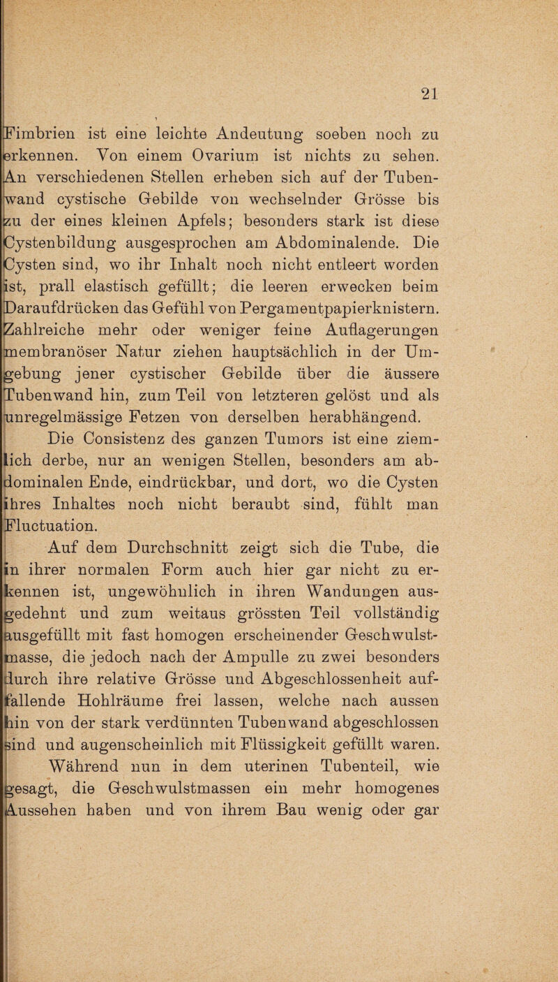 Fimbrien ist eine leichte Andeutung soeben noch zu erkennen. Von einem Ovarium ist nichts zu sehen. An verschiedenen Stellen erheben sich auf der Tuben¬ wand cystische Gebilde von wechselnder Grösse bis zu der eines kleinen Apfels; besonders stark ist diese ystenbildung ausgesprochen am Abdominalende. Die ysten sind, wo ihr Inhalt noch nicht entleert worden ist, prall elastisch gefüllt; die leeren erwecken beim Daraufdrücken das Gefühl von Pergamentpapierknistern. Zahlreiche mehr oder weniger feine Auflagerungen membranöser Natur ziehen hauptsächlich in der Um¬ gebung jener cystischer Gebilde über die äussere Tuben wand hin, zum Teil von letzteren gelöst und als unregelmässige Fetzen von derselben herabhängend. Die Consistenz des ganzen Tumors ist eine ziem¬ lich derbe, nur an wenigen Stellen, besonders am ab¬ dominalen Ende, eindrückbar, und dort, wo die Cysten ihres Inhaltes noch nicht beraubt sind, fühlt man Fluctuation. Auf dem Durchschnitt zeigt sich die Tube, die in ihrer normalen Form auch hier gar nicht zu er¬ kennen ist, ungewöhnlich in ihren Wandungen aus¬ gedehnt und zum weitaus grössten Teil vollständig ausgefüllt mit fast homogen erscheinender Geschwulst¬ masse, die jedoch nach der Ampulle zu zwei besonders durch ihre relative Grösse und Abgeschlossenheit auf¬ fallende Hohlräume frei lassen, welche nach aussen hin von der stark verdünnten Tubenwand abgeschlossen Bind und augenscheinlich mit Flüssigkeit gefüllt waren. Während nun in dem uterinen Tuben teil, wie gesagt, die Geschwulstmassen ein mehr homogenes Aussehen haben und von ihrem Bau wenig oder gar