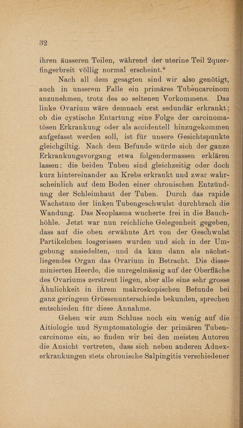 ihren äusseren Teilen, während der uterine Teil 2quer- fingerbreit völlig normal erscheint.“ Nach all dem gesagten sind wir also genötigt, auch in unserem Falle ein primäres Tubencarcinom anzunehmen, trotz des so seltenen Vorkommens. Das linke Ovarium wäre demnach erst sedundär erkrankt; ob die cystische Entartung eine Folge der carcinoma- tösen Erkrankung oder als accidentell hinzugekommen aufgefasst werden soll, ist für unsere Gesichtspunkte gleichgiltig. Nach dem Befunde würde sich der ganze Erkrankungsvorgang etwa folgendermassen erklären lassen: die beiden Tuben sind gleichzeitig oder doch kurz hintereinander an Krebs erkrankt und zwar wahr¬ scheinlich auf dem Boden einer chronischen Entzünd¬ ung der Schleimhaut der Tuben. Durch das rapide Wachstum der linken Tubengeschwulst durchbrach die Wandung. Das Neoplasma wucherte frei in die Bauch¬ höhle. Jetzt war nun reichliche Gelegenheit gegeben, dass auf die oben erwähnte Art von der Geschwulst Partikelchen losgerissen wurden und sich in der Um¬ gebung ansiedelten, und da kam dann als nächst- liegendes Organ das Ovarium in Betracht. Die disse- minierten Heerde, die unregelmässig auf der Oberfläche des Ovariums zerstreut liegen, aber alle eine sehr grosse Ähnlichkeit in ihrem makroskopischen Befunde bei ganz geringem Grössenunterschiede bekunden, sprechen entschieden für diese Annahme. Gehen wir zum Schluss noch ein wenig auf die Aitiologie und Symptomatologie der primären Tuben- carcinome ein, so finden wir bei den meisten Autoren die Ansicht vertreten, dass sich neben anderen Adnex¬ erkrankungen stets chronische Salpingitis verschiedener