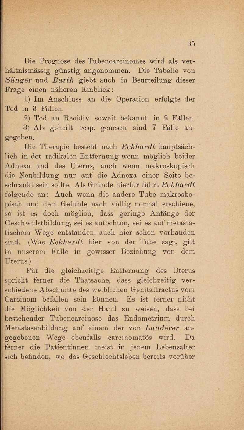 Die Prognose des Tnbencarcinomes wird als ver¬ hältnismässig günstig angenommen. Die Tabelle von Sänger und Barth giebt auch in Beurteilung dieser Frage einen näheren Einblick: 1) Im Anschluss an die Operation erfolgte der Tod in 3 Fällen. 2) Tod an Recidiv soweit bekannt in 2 Fällen. 3) Als geheilt resp. genesen sind 7 Fälle an¬ gegeben. Die Therapie besteht nach Eckhardt hauptsäch¬ lich in der radikalen Entfernung wenn möglich beider Adnexa und des Uterus, auch wenn makroskopisch die Neubildung nur auf die Adnexa einer Seite be¬ schränkt sein sollte. Als Gründe hierfür führt Eckhardt folgende an: Auch wenn die andere Tube makrosko¬ pisch und dem Gefühle nach völlig normal erschiene, so ist es doch möglich, dass geringe Anfänge der Geschwulstbildung, sei es autochton, sei es auf metasta¬ tischem Wege entstanden, auch hier schon vorhanden sind. (Was Eckhardt hier von der Tube sagt, gilt in unserem Falle in gewisser Beziehung von dem Uterus.) Für die gleichzeitige Entfernung des Uterus spricht ferner die Thatsache, dass gleichzeitig ver¬ schiedene Abschnitte des weiblichen Genitaltractus vom Carcinom befallen sein können. Es ist ferner nicht die Möglichkeit von der Hand zu weisen, dass bei bestehender Tubencarcinose das Endometrium durch Metastasenbildung auf einem der von Länderer an¬ gegebenen Wege ebenfalls carcinomatös wird. Da ferner die Patientinnen meist in jenem Lebensalter sich befinden, wo das Geschlechtsleben bereits vorüber