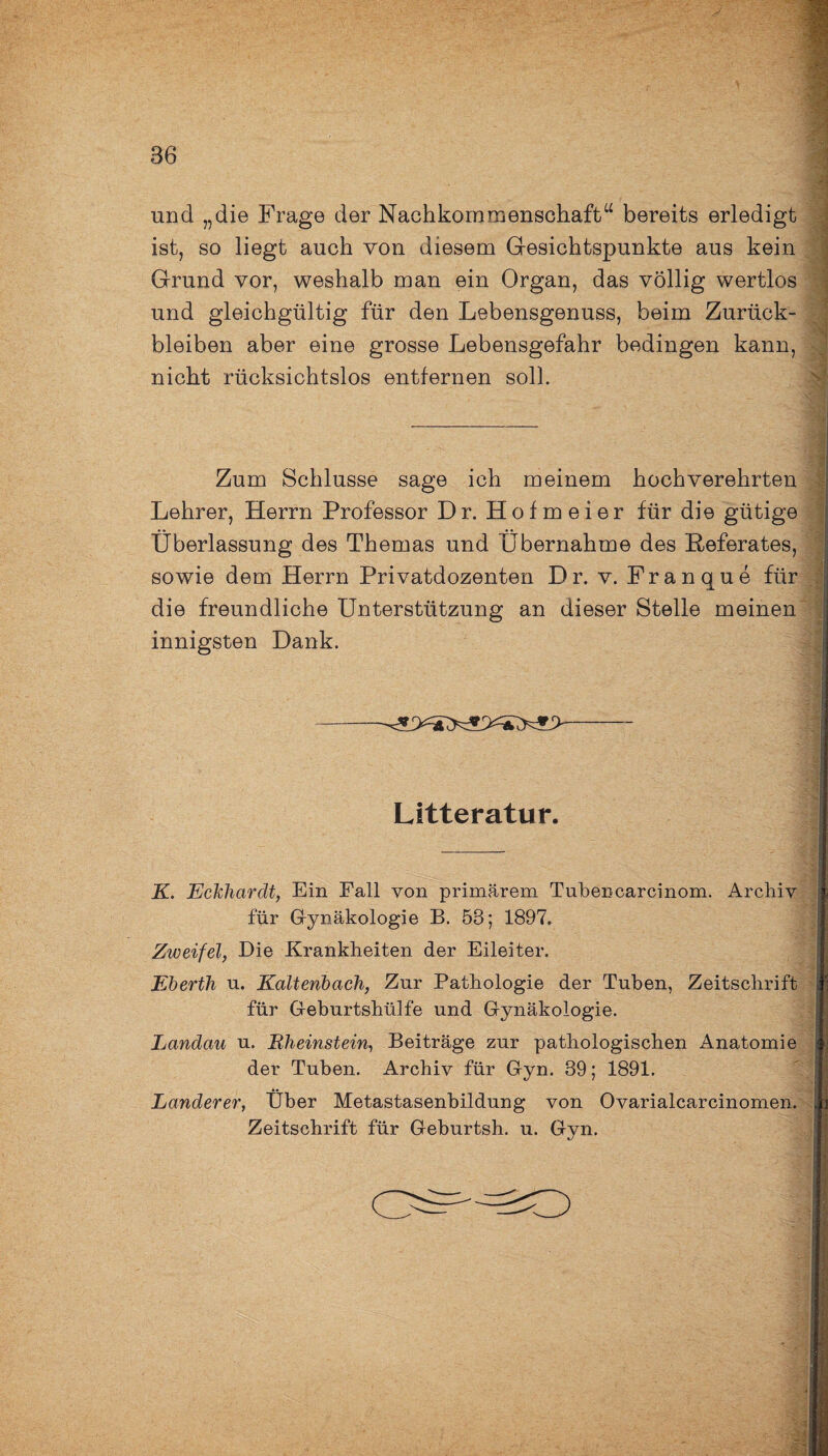 und „die Frage der Nachkornmenschaft“ bereits erledigt ist, so liegt auch von diesem Gesichtspunkte aus kein Grund vor, weshalb man ein Organ, das völlig wertlos und gleichgültig für den Lebensgenuss, beim Zurück¬ bleiben aber eine grosse Lebensgefahr bedingen kann, nicht rücksichtslos entfernen soll. Zum Schlüsse sage ich meinem hochverehrten Lehrer, Herrn Professor Dr. Hofmeier für die gütige Überlassung des Themas und Übernahme des Referates, sowie dem Herrn Privatdozenten Dr. v. Franque für die freundliche Unterstützung an dieser Stelle meinen innigsten Dank. ■ yi < Litteratur. K. Eckhardt, Ein Fall von primärem Tubencarcinom. Archiv für Gynäkologie B. 53; 1897. Zweifel, Die Krankheiten der Eileiter. Eberth u. Kaltenbach, Zur Pathologie der Tuben, Zeitschrift für Geburtshülfe und Gynäkologie. Landau u. Rheinstein, Beiträge zur pathologischen Anatomie der Tuben. Archiv für Gyn. 39; 1891. Länderer, Über Metastasenbildung von Ovarialcarcinomen. Zeitschrift für Geburtsh. u. Gyn. .--* ._V ' ..... . „ .. , .. . V , : Jz