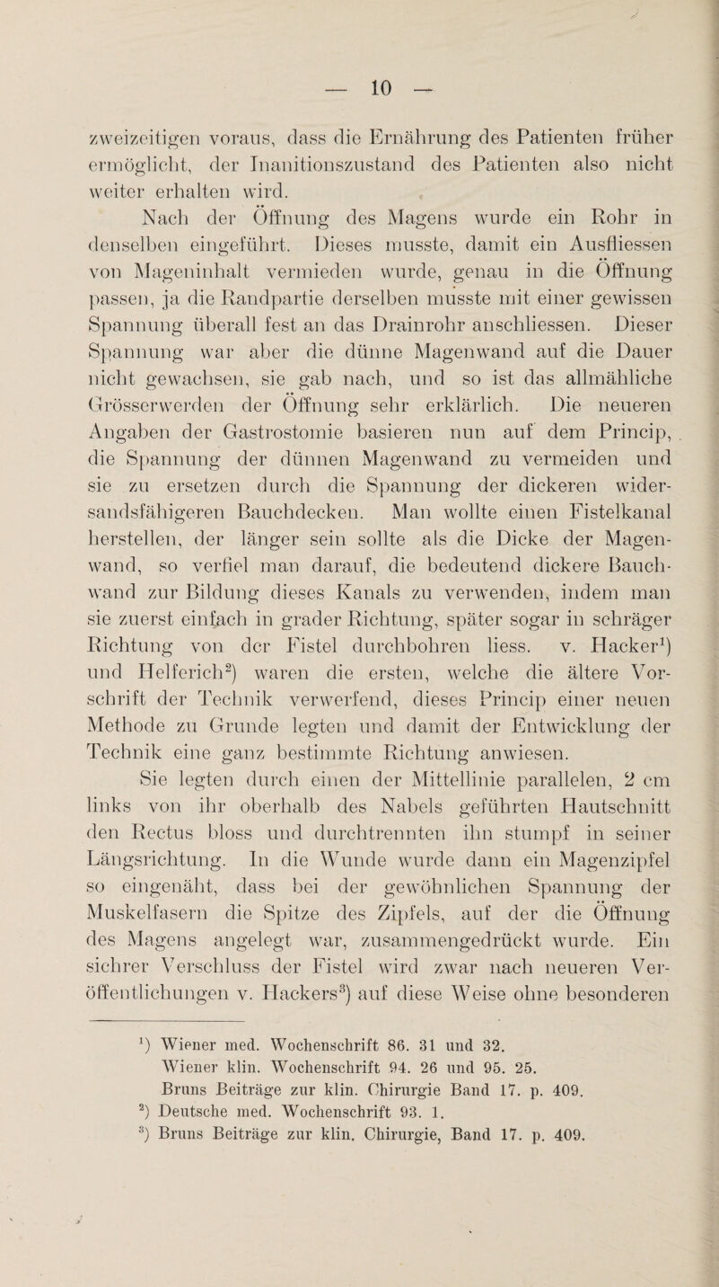 J zweizeitigen voraus, dass die Ernährung des Patienten früher ermöglicht, der Inanitionszustand des Patienten also nicht weiter erhalten wird. Nach der Öffnung des Magens wurde ein Rohr in denselben eingeführt. Dieses musste, damit ein Ausfliessen von Mageninhalt vermieden wurde, genau in die Öffnung passen, ja die Randpartie derselben musste mit einer gewissen Spannung überall fest an das Drainrohr anschliessen. Dieser Spannung war aber die dünne Magenwand auf die Dauer nicht gewachsen, sie gab nach, und so ist das allmähliche Grösser werden der Öffnung sehr erklärlich. Die neueren Angaben der Gastrostomie basieren nun auf dem Princip, die Spannung der dünnen Magenwand zu vermeiden und sie zu ersetzen durch die Spannung der dickeren wider¬ sandsfähigeren Bauchdecken. Man wollte einen Fistelkanal herstellen, der länger sein sollte als die Dicke der Magen¬ wand, so verfiel man darauf, die bedeutend dickere Bauch¬ wand zur Bildung dieses Kanals zu verwenden, indem man sie zuerst einfach in grader Richtung, später sogar in schräger Richtung von der Fistel durchbohren liess. v. Hacker1) und Helferich2) waren die ersten, welche die ältere Vor¬ schrift der Technik verwerfend, dieses Princip einer neuen Methode zu Grunde legten und damit der Entwicklung der Technik eine ganz bestimmte Richtung an wiesen. Sie legten durch einen der Mittellinie parallelen, 2 cm links von ihr oberhalb des Nabels geführten Hautschnitt den Rectus bloss und durchtrennten ihn stumpf in seiner Längsrichtung. In die Wunde wurde dann ein Magenzipfel so eingenäht, dass bei der gewöhnlichen Spannung der Muskelfasern die Spitze des Zipfels, auf der die Öffnung des Magens angelegt war, zusammengedrückt wurde. Ein sichrer Verschluss der Fistel wird zwar nach neueren Ver¬ öffentlichungen v. Hackers3) auf diese Weise ohne besonderen *) Wiener med. Wochenschrift 86. 31 und 32. Wiener klin. Wochenschrift 94. 26 und 95. 25. Bruns Beiträge zur klin. Chirurgie Band 17. p. 409. 2) Deutsche med. Wochenschrift 93. 1. 3) Bruns Beiträge zur klin. Chirurgie, Band 17. p. 409.