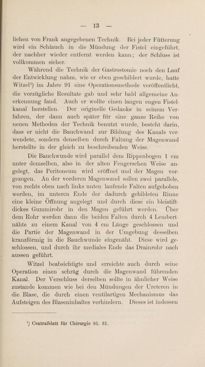 liehen von Frank angegebenen Technik. Bei jeder Fütterung wird ein Schlauch in die Mündung der Fistel eingeführt, der nachher wieder entfernt werden kann; der Schluss ist vollkommen sicher. Während die Technik der Gastrostomie noch den Lauf der Entwicklung nahm, wie er eben geschildert wurde, hatte Witzei1) im Jahre 91 eine Operationsmethode veröffentlicht, die vorzügliche Resultate gab und sehr bald allgemeine An¬ erkennung fand. Auch er wollte einen langen engen Fistel¬ kanal hersteilen. Der originelle Gedanke in seinem Ver¬ fahren, der dann auch später für eine ganze Reihe von neuen Methoden der Technik benutzt wurde, besteht darin, dass er nicht die Bauchwand zur Bildung des Kanals ver¬ wendete, sondern denselben durch Faltung der Magenwand herstellte in der gleich zu beschreibenden Weise. Die Bauchwunde wird parallel dem Rippenbogen 1 cm unter demselben, also in der alten Fengerschen Weise an¬ gelegt, das Peritoneum wird eröffnet und der Magen vor¬ gezogen. An der vorderen Magenwand sollen zwei parallele, von rechts oben nach links unten laufende Falten aufgehoben werden, im unteren Ende der dadurch gebildeten Rinne eine kleine Öffnung angelegt und durch diese ein bleistift- dickes Gummirohr in den Magen geführt werden. Über dem Rohr werden dann die beiden Falten durch 4 Lembert- nähte zu einem Kanal von 4 cm Länge geschlossen und die Partie der Magenwand in der Umgebung desselben kranzförmig in die Bauchwunde eingenäht. Diese wird ge¬ schlossen, und durch ihr mediales Ende das Drainrohr nach aussen geführt. Witzei beabsichtigte und erreichte auch durch seine Operation einen schräg durch die Magen wand führenden Kanal. Der Verschluss derselben sollte in ähnlicher Weise zustande kommen wie bei den Mündungen der Ureteren in die Blase, die durch einen ventilartigen Mechanismus das Aufsteigen des Blaseninhaltes verhindern. Dieses ist indessen
