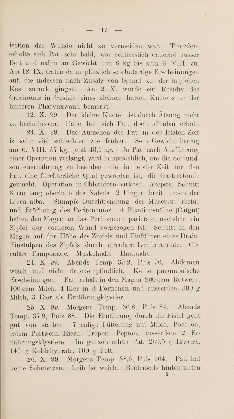 fection der Wunde nicht zu vermeiden war. Trotzdem erholte sich Pat. sehr bald, war schliesslich dauernd ausser Bett und nahm an Gewicht um 8 kg bis zum 6. VIII. zu. Am 12. IX. traten dann plötzlich scorbutartige Erscheinungen auf, die indessen nach Zusatz von Spinat zu der täglichen Kost zurück gingen. Am 2. X. wurde ein Recidiv des Carcinoms in Gestalt eines kleinen harten Knotens an der hinteren Pharvnxwand bemerkt. 12. X. 99. Der kleine Knoten ist durch Atzung nicht zu beeinflussen. Dabei hat sich Pat. doch offenbar erholt. 24. X. 99. Das Aussehen des Pat. in der letzten Zeit ist sehr viel schlechter wie früher. Sein Gewicht betrug am 6. VIII. 57 kg, jetzt 43,1 kg. Da Pat. nach Ausführung einer Operation verlangt, wird hauptsächlich, um die Schlund¬ sondenernährung zu beenden, die in letzter Zeit für den Pat. eine fürchterliche Qual geworden ist, die Gastrostomie gemacht. Operation in Chloroformnarkose. Asepsis. Schnitt 6 cm lang oberhalb des Nabels, 2 Finger breit neben der Linea alba. Stumpfe Durchtrennung des Musculus rectus und Eröffnung des Peritoneums. 4 Eixationsnähte (Catgut) heften den Magen an das Peritoneum parietale, nachdem ein Zipfel der vorderen Wand vorgezogen ist. Schnitt in den Magen auf der Höhe des Zipfels und Einführen eines Drain. Einstülpen des Zipfels durch circuläre Lembertnähte. Cir- culäre Tamponade. Muskelnaht. Hautnaht. 24. X. 99. Abends Ternp. 39,2, Puls 96. Abdomen weich und nicht druckempfindlich. Keine pneumonische Erscheinungen. Pat, erhält in den Magen 200 ccm Rotwein, 100 ccm Milch, 4 Eier in 3 Portionen und ausserdem 300 g Milch, 3 Eier als Ernährungklystier. 25. X. 99. Morgens Temp. 36,8, Puls 84. Abends Temp, 37,9, Puls 88. Die Ernährung durch die Fistel geht gut von statten. 7 malige Fütterung mit Milch, Bouillon, rotem Portwein, Eiern, Tropon, Pepton, ausserdem 2 Er- nährungsklystiere. Im ganzen erhält Pat. 239,5 g Eiweiss, 149 g Kohlehydrate, 100 g Fett. 26. X. 99. Morgens Temp. 38,6, Puls 104. Pat. hat keine Schmerzen. Leib ist weich. Beiderseits hinten unten 2