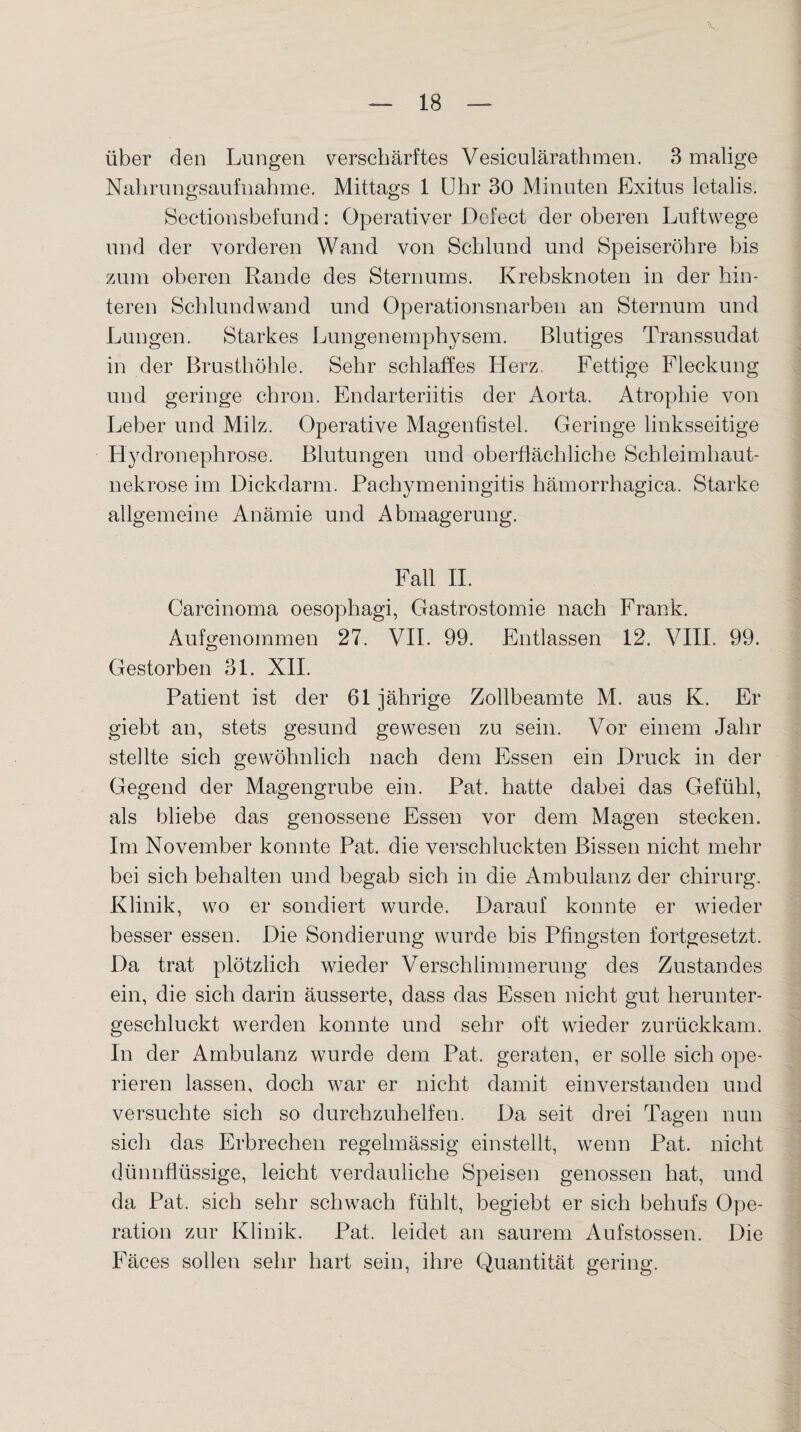 Nahrungsaufnahme. Mittags 1 Uhr 30 Minuten Exitus letalis. Sectionsbefund: Operativer Defect der oberen Luftwege und der vorderen Wand von Schlund und Speiseröhre bis zum oberen Rande des Sternums. Krebsknoten in der hin¬ teren Schlundwand und Operationsnarben an Sternum und Lungen. Starkes Lungenemphysem. Blutiges Transsudat in der Brusthöhle. Sehr schlaffes Herz. Fettige Flockung und geringe cliron. Endarteriitis der Aorta. Atrophie von Leber und Milz. Operative Magenfistel. Geringe linksseitige Hydronephrose. Blutungen und oberflächliche Schleimhaut¬ nekrose im Dickdarm. Pachymeningitis hämorrhagica. Starke allgemeine Anämie und Abmagerung. Fall II. Carcinoma oesophagi, Gastrostomie nach Frank. Aufgenommen 27. VII. 99. Entlassen 12. VIII. 99. Gestorben 31. XII. Patient ist der 61 jährige Zollbeamte M. aus K. Er giebt an, stets gesund gewesen zu sein. Vor einem Jahr stellte sich gewöhnlich nach dem Essen ein Druck in der Gegend der Magengrube ein. Pat. hatte dabei das Gefühl, als bliebe das genossene Essen vor dem Magen stecken. Im November konnte Pat. die verschluckten Bissen nicht mehr bei sich behalten und begab sich in die Ambulanz der Chirurg. Klinik, wo er sondiert wurde. Darauf konnte er wieder besser essen. Die Sondierung wurde bis Pfingsten fortgesetzt. Da trat plötzlich wieder Verschlimmerung des Zustandes ein, die sich darin äusserte, dass das Essen nicht gut herunter¬ geschluckt werden konnte und sehr oft wieder zurückkam. In der Ambulanz wurde dem Pat. geraten, er solle sich ope¬ rieren lassen, doch war er nicht damit einverstanden und versuchte sich so durchzuhelfen. Da seit drei Tagen nun sich das Erbrechen regelmässig einstellt, wenn Pat. nicht dünnflüssige, leicht verdauliche Speisen genossen hat, und da Pat. sich sehr schwach fühlt, begiebt er sich behufs Ope¬ ration zur Klinik. Pat. leidet an saurem Aufstossen. Die Fäces sollen sehr hart sein, ihre Quantität gering.