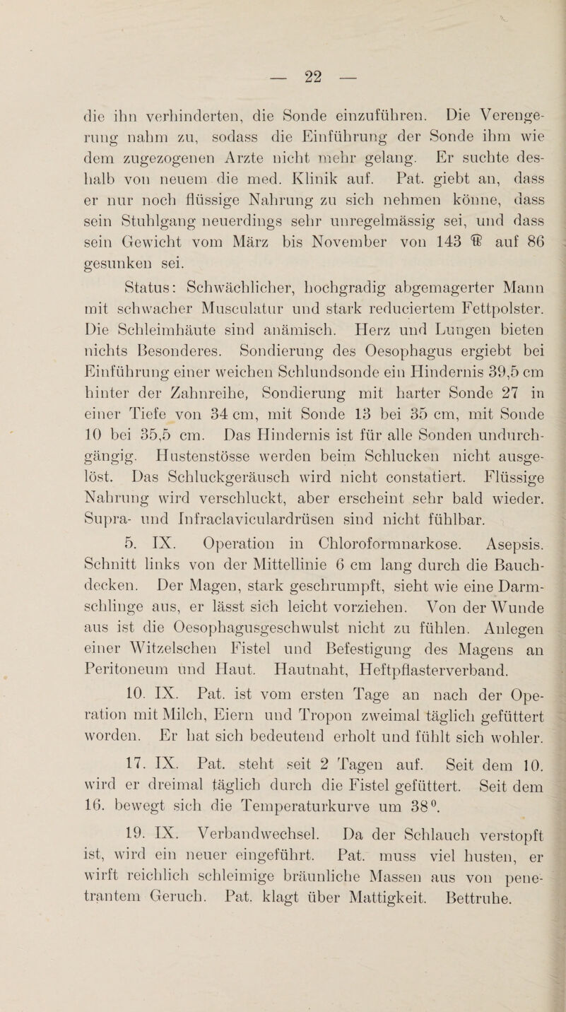 die ihn verhinderten, die Sonde einzuführen. Die Verenge¬ rung nahm zu, sodass die Einführung der Sonde ihm wie dem zugezogenen Arzte nicht mehr gelang. Er suchte des¬ halb von neuem die med. Klinik auf. Pat. giebt an, dass er nur noch flüssige Nahrung zu sich nehmen könne, dass sein Stuhlgang neuerdings sehr unregelmässig sei, und dass sein Gewicht vom März bis November von 143 & auf 86 gesunken sei. Status: Schwächlicher, hochgradig abgemagerter Mann mit schwacher Musculatur und stark reduciertem Fettpolster. Die Schleimhäute sind anämisch. Herz und Lungen bieten nichts Besonderes. Sondierung des Oesophagus ergiebt bei Einführung einer weichen Schlundsonde ein Hindernis 39,5 cm hinter der Zahnreihe, Sondierung mit harter Sonde 27 in einer Tiefe von 34 cm, mit Sonde 13 bei 35 cm, mit Sonde 10 bei 35,5 cm. Das Hindernis ist für alle Sonden undurch¬ gängig. Hnstenstösse werden beim Schlucken nicht ausge¬ löst. Das Schluckgeräusch wird nicht constatiert. Flüssige Nahrung wird verschluckt, aber erscheint sehr bald wieder. Supra- und Infraclaviculardrüsen sind nicht fühlbar. 5. IX. Operation in Chloroformnarkose. Asepsis. Schnitt links von der Mittellinie 6 cm lang durch die Bauch¬ decken. Der Magen, stark geschrumpft, sieht wie eine Darm¬ schlinge aus, er lässt sich leicht vorziehen. Von der Wunde aus ist die Oesophagusgeschwulst nicht zu fühlen. Anlegen einer Witzelschen Fistel und Befestigung des Magens an Peritoneum und Haut. Hautnaht, Heftpflasterverband. 10. IX. Pat. ist vom ersten Tage an nach der Ope¬ ration mit Milch, Eiern und Tropon zweimal täglich gefüttert worden. Er hat sich bedeutend erholt und fühlt sich wohler. 17. IX. Pat. steht seit 2 Tagen auf. Seit dem 10. wird er dreimal täglich durch die Fistel gefüttert. Seit dem 16. bewegt sich die Temperaturkurve um 38°. 19. IX. Verbandwechsel. Da der Schlauch verstopft ist, wird ein neuer eingeführt. Pat. muss viel husten, er wirft reichlich schleimige bräunliche Massen aus von pene¬ trantem Geruch. Pat. klagt über Mattigkeit. Bettruhe.