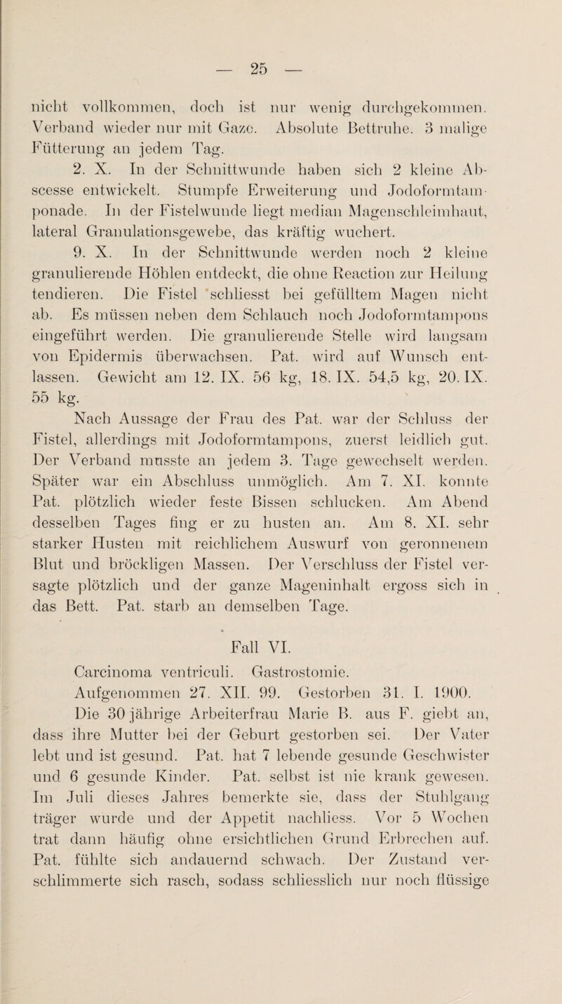 nicht vollkommen, doch ist nur wenig durchgekommen. Verband wieder nur mit Gaze. Absolute Bettruhe. 3 malige Fütterung an jedem Tag. 2. X. In der Schnittwunde haben sich 2 kleine Ab- scesse entwickelt. Stumpfe Erweiterung und Jodoformtam¬ ponade. In der Fistelwunde liegt median Magenschleimhaut, lateral Granulationsgewebe, das kräftig wuchert. 9. X. In der Schnittwunde werden noch 2 kleine granulierende Höhlen entdeckt, die ohne Reaction zur Heilung tendieren. Die Fistel schliesst bei gefülltem Magen nicht ab. Es müssen neben dem Schlauch noch Jodoformtampons eingeführt werden. Die granulierende Stelle wird langsam von Epidermis überwachsen. Pat. wird auf Wunsch ent¬ lassen. Gewicht am 12. IX. 56 kg, 18. IX. 54,5 kg, 20. IX. 55 kg. Nach Aussage der Frau des Pat. war der Schluss der Fistel, allerdings mit Jodoformtampons, zuerst leidlich gut. Der Verband musste an jedem 3. Tage gewechselt werden. Später war ein Abschluss unmöglich. Am 7. XI. konnte Pat. plötzlich wieder feste Bissen schlucken. Am Abend desselben Tages fing er zu husten an. Am 8. XI. sehr starker Husten mit reichlichem Auswurf von geronnenem Blut und bröckligen Massen. Der Verschluss der Fistel ver¬ sagte plötzlich und der ganze Mageninhalt ergoss sich in das Bett. Pat. starb an demselben Tage. • Fall VI. Carcinoma ventriculi. Gastrostomie. Aufgenommen 27. XII. 99. Gestorben 31. I. 1900. Die 30 jährige Arbeiterfrau Marie B. aus F. giebt an, dass ihre Mutter bei der Geburt gestorben sei. Der Vater lebt und ist gesund. Pat. hat 7 lebende gesunde Geschwister und 6 gesunde Kinder. Pat. selbst ist nie krank gewesen. Im Juli dieses Jahres bemerkte sie, dass der Stuhlgang träger wurde und der Appetit naehliess. Vor 5 Wochen trat dann häufig ohne ersichtlichen Grund Erbrechen auf. Pat. fühlte sich andauernd schwach. Der Zustand ver¬ schlimmerte sich rasch, sodass schliesslich nur noch flüssige