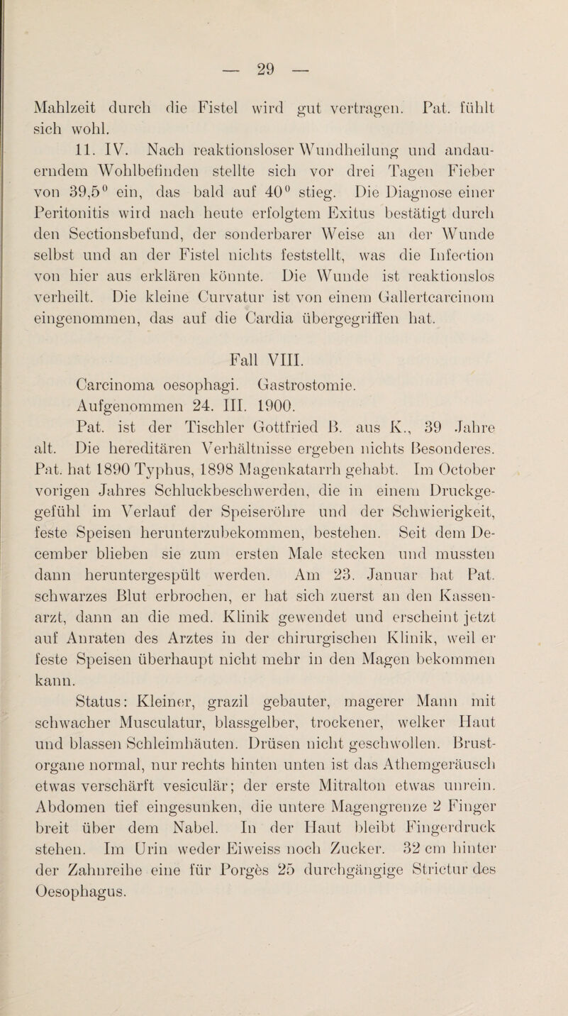 Mahlzeit durch die Fistel wird gut vertragen. Pat. fühlt sich wohl. 11. IV. Nach reaktionsloser Wundheilung und andau¬ erndem Wohlbefinden stellte sich vor drei Tagen Fieber von 39,5° ein, das bald auf 40° stieg. Die Diagnose einer Peritonitis wird nach heute erfolgtem Exitus bestätigt durch den Sectionsbefund, der sonderbarer Weise an der Wunde selbst und an der Fistel nichts feststellt, was die Infection von hier aus erklären könnte. Die Wunde ist reaktionslos verheilt. Die kleine Curvatur ist von einem Gallertcarcinom eingenommen, das auf die Cardia übergegriffen hat. Fall VIII. Carcinoma oesophagi. Gastrostomie. Aufgenommen 24. III. 1900. Pat. ist der Tischler Gottfried ß. aus K., 39 Jahre alt. Die hereditären Verhältnisse ergeben nichts Besonderes. Pat. hat 1890 Typhus, 1898 Magenkatarrh gehabt. Im October vorigen Jahres Schluckbeschwerden, die in einem Druckge- gefühl im Verlauf der Speiseröhre und der Schwierigkeit, feste Speisen herunterzubekommen, bestehen. Seit dem De- cember blieben sie zum ersten Male stecken und mussten dann heruntergespült werden. Am 23. Januar hat Pat. schwarzes Blut erbrochen, er hat sich zuerst an den Kassen¬ arzt, dann an die med. Klinik gewendet und erscheint jetzt auf Anraten des Arztes in der chirurgischen Klinik, weil er feste Speisen überhaupt nicht mehr in den Magen bekommen kann. Status: Kleiner, grazil gebauter, magerer Mann mit schwacher Musculatur, blassgelber, trockener, welker Haut und blassen Schleimhäuten. Drüsen nicht geschwollen. Brust¬ organe normal, nur rechts hinten unten ist das Athemgeräusch etwas verschärft vesiculär; der erste Mitralton etwas unrein. Abdomen tief eingesunken, die untere Magengrenze 2 Finger breit über dem Nabel. In der Haut bleibt Fingerdruck stehen. Im Urin weder Eiweiss noch Zucker. 32 cm hinter der Zahnreihe eine für Borges 25 durchgängige Strictur des Oesophagus.