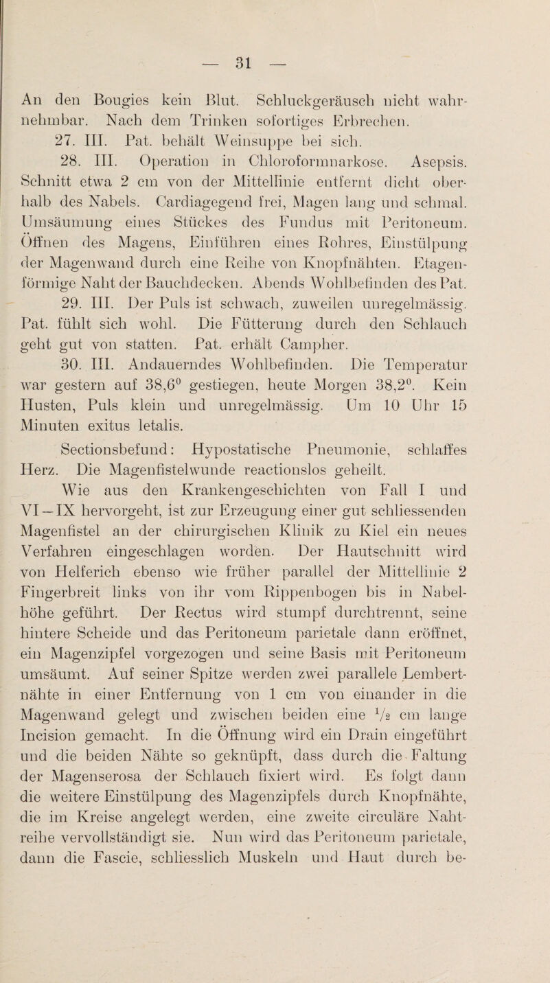 An den Bougies kein Blut. Schluckgeräusch nicht wahr¬ nehmbar. Nach dem Trinken sofortiges Erbrechen. 27. III. Pat. behält Weinsuppe bei sich. 28. III. Operation in Chloroformnarkose. Asepsis. Schnitt etwa 2 cm von der Mittellinie entfernt dicht ober¬ halb des Nabels. Cardiagegend frei, Magen lang und schmal. Umsäumung eines Stückes des Fundus mit Peritoneum. Offnen des Magens, Einführen eines Rohres, Einstülpung der Magen wand durch eine Reihe von Knopf nähten. Etagen¬ förmige Naht der Bauchdecken. Abends Wohlhefinden des Pat, 29. III. Der Puls ist schwach, zuweilen unregelmässig. Pat. fühlt sich wohl. Die Fütterung durch den Schlauch geht gut von statten. Pat. erhält Campher. 30. III. Andauerndes Wohlbefinden. Die Temperatur war gestern auf 38,6° gestiegen, heute Morgen 38,2°. Kein Husten, Puls klein und unregelmässig. Um 10 Uhr 15 Minuten exitus letalis. Sectionsbefund: Hypostatische Pneumonie, schlaffes Herz. Die Magenfistelwunde reactionslos geheilt. Wie aus den Krankengeschichten von Fall I und VI —IX hervorgeht, ist zur Erzeugung einer gut schliessenden Magenfistel an der chirurgischen Klinik zu Kiel ein neues Verfahren eingeschlagen worden. Der Hautschnitt wird von Helferich ebenso wie früher parallel der Mittellinie 2 Fingerbreit links von ihr vom Rippenbogen bis in Nabel¬ höhe geführt. Der Rectus wird stumpf durchtrennt, seine hintere Scheide und das Peritoneum parietale dann eröffnet, ein Magenzipfel vorgezogen und seine Basis mit Peritoneum umsäumt. Auf seiner Spitze werden zwei parallele Lembert- nähte in einer Entfernung von 1 cm von einander in die Magenwand gelegt und zwischen beiden eine 1/s cm lange Incision gemacht. In die Öffnung wird ein Drain eingeführt und die beiden Nähte so geknüpft, dass durch die Faltung der Magenserosa der Schlauch fixiert wird. Es folgt dann die weitere Einstülpung des Magenzipfels durch Knopfnähte, die im Kreise angelegt werden, eine zweite circuläre Naht¬ reihe vervollständigt sie. Nun wird das Peritoneum parietale, dann die Fascie, schliesslich Muskeln und Haut durch he-