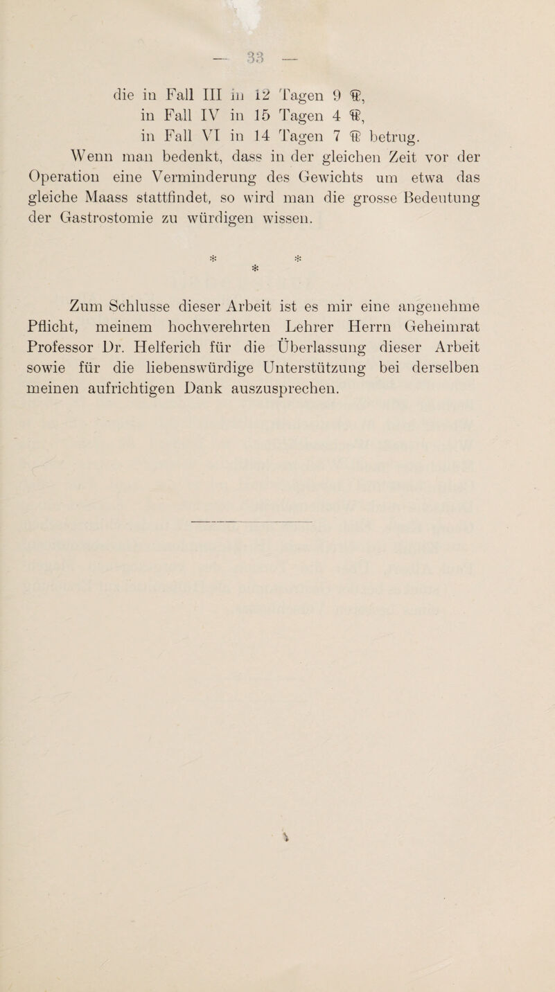 die in Fall III in 12 Tagen 9 Ü, in Fall IV in 15 Tagen 4 15, in Fall VI in 14 Tagen 7 F betrug. Wenn man bedenkt, dass in der gleichen Zeit vor der Operation eine Verminderung des Gewichts um etwa das gleiche Maass stattfindet, so wird man die grosse Bedeutung der Gastrostomie zu würdigen wissen. * Zum Schlüsse dieser Arbeit ist es mir eine angenehme Pflicht, meinem hochverehrten Lehrer Herrn Geheimrat Professor Dr. Helferich für die Überlassung dieser Arbeit sowie für die liebenswürdige Unterstützung bei derselben meinen aufrichtigen Dank auszusprechen.