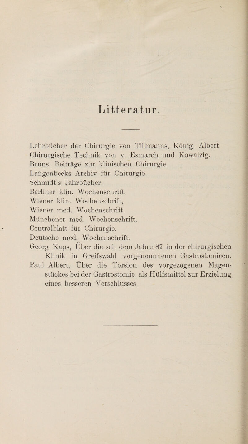 Litteratur. Lehrbücher der Chirurgie von Tillmanns, König, Albert. Chirurgische Technik von v. Esmarch und Kowalzig. Bruns, Beiträge zur klinischen Chirurgie. Langenbecks Archiv für Chirurgie. Schmidt’s Jahrbücher. Berliner klin. Wochenschrift. Wiener klin. Wochenschrift, Wiener med. Wochenschrift. Münchener med. Wochenschrift. Centralblatt für Chirurgie. Deutsche med. Wochenschrift. • • Georg Kaps, Uber die seit dem Jahre 87 in der chirurgischen Klinik in Greifswald vorgenommenen Gastrostomieen. • • Paul Albert, Uber die Torsion des vorgezogenen Magen¬ stückes bei der Gastrostomie als Hülfsmittel zur Erzielung eines besseren Verschlusses.