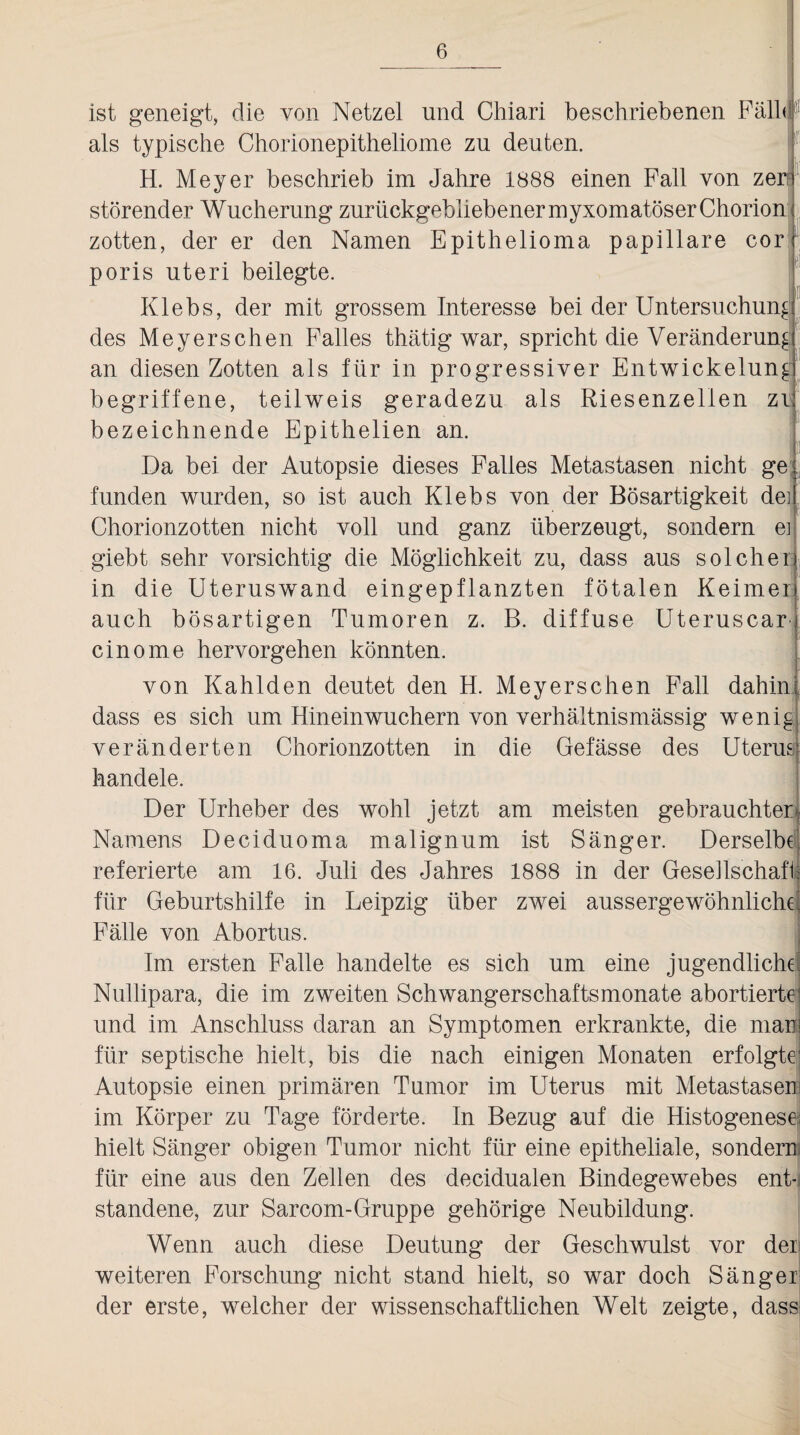 ist geneigt, die von Netzei und Chiari beschriebenen Füll« als typische Chorionepitheliome zu deuten. H. Meyer beschrieb im Jahre 1888 einen Fall von zerr störender Wucherung zurückgebliebenermyxomatöser Chorion zotten, der er den Namen Epithelioma papillare cor poris uteri beilegte. Klebs, der mit grossem Interesse bei der Untersuchung des Meyerschen Falles thätig war, spricht die Veränderung an diesen Zotten als für in progressiver Entwickelung begriffene, teilweis geradezu als Riesenzellen zi bezeichnende Epithelien an. Da bei der Autopsie dieses Falles Metastasen nicht ge funden wurden, so ist auch Klebs von der Bösartigkeit dei Chorionzotten nicht voll und ganz überzeugt, sondern ei giebt sehr vorsichtig die Möglichkeit zu, dass aus solcher in die Uteruswand eingepflanzten fötalen Keimer auch bösartigen Tumoren z. B. diffuse Uteruscar cinome her vor gehen könnten. von Kahlden deutet den H. Meyerschen Fall dahin dass es sich um Hineinwuchern von verhältnismässig wenig veränderten Chorionzotten in die Gefässe des Uterus handele. Der Urheber des wohl jetzt am meisten gebrauchter Namens Deciduoma malignum ist Sänger. Derselbe referierte am 16. Juli des Jahres 1888 in der Gesellschaft für Geburtshilfe in Leipzig über zwei aussergewöhnliche Fälle von Abortus. Im ersten Falle handelte es sich um eine jugendliche Nullipara, die im zweiten Schwangerschaftsmonate abortierte und im Anschluss daran an Symptomen erkrankte, die mar für septische hielt, bis die nach einigen Monaten erfolgte Autopsie einen primären Tumor im Uterus mit Metastaser im Körper zu Tage förderte. In Bezug auf die Histogenese hielt Sänger obigen Tumor nicht für eine epitheliale, sondern für eine aus den Zellen des decidualen Bindegewebes ent¬ standene, zur Sarcom-Gruppe gehörige Neubildung. Wenn auch diese Deutung der Geschwulst vor der weiteren Forschung nicht stand hielt, so war doch Sänger der erste, welcher der wissenschaftlichen Welt zeigte, dass