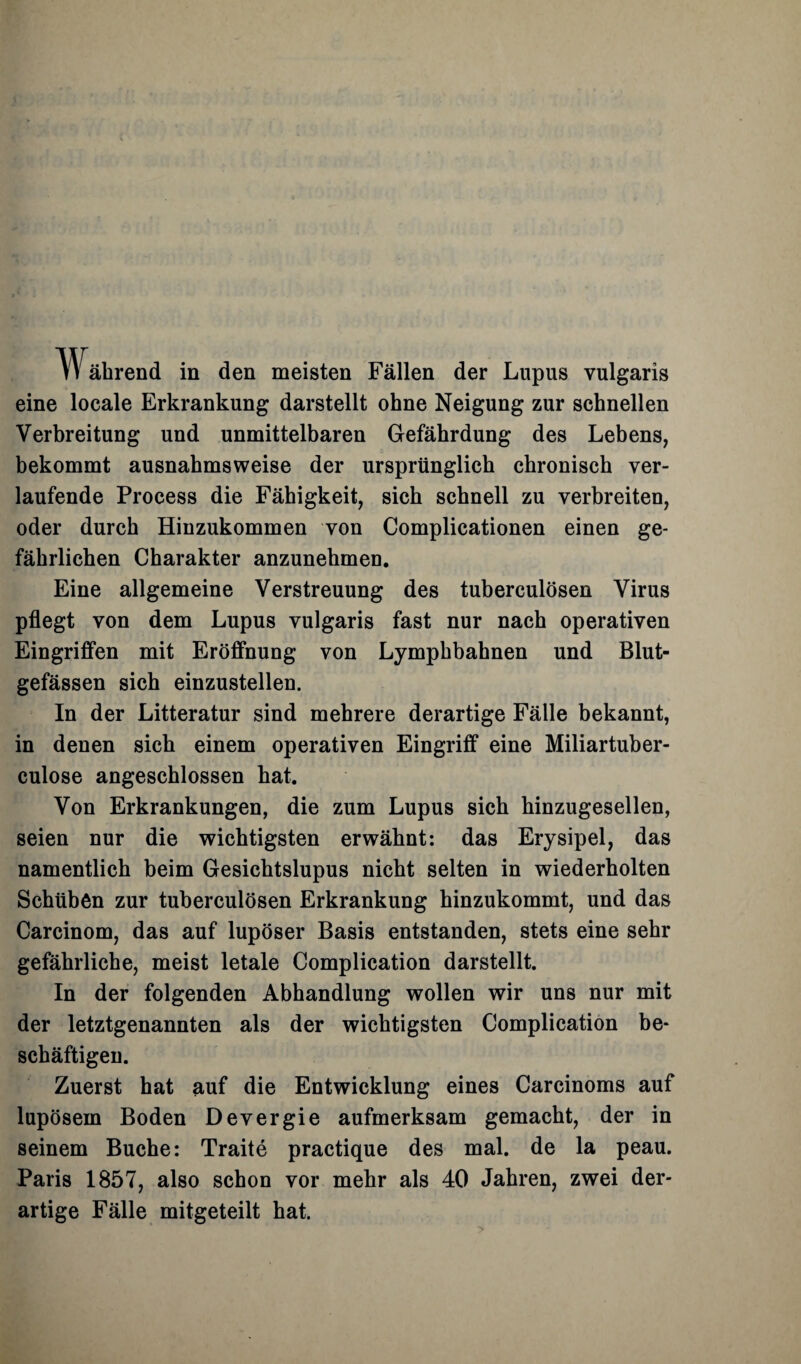 ährend in den meisten Fällen der Lupus vulgaris eine locale Erkrankung darstellt ohne Neigung zur schnellen Verbreitung und unmittelbaren Gefährdung des Lebens, bekommt ausnahmsweise der ursprünglich chronisch ver¬ laufende Process die Fähigkeit, sich schnell zu verbreiten, oder durch Hinzukommen von Complicationen einen ge¬ fährlichen Charakter anzunehmen. Eine allgemeine Verstreuung des tuberculösen Virus pflegt von dem Lupus vulgaris fast nur nach operativen Eingriffen mit Eröffnung von Lymphbahnen und Blut¬ gefässen sich einzustellen. In der Litteratur sind mehrere derartige Fälle bekannt, in denen sich einem operativen Eingriff eine Miliartuber- culose angeschlossen hat. Von Erkrankungen, die zum Lupus sich hinzugesellen, seien nur die wichtigsten erwähnt: das Erysipel, das namentlich beim Gesichtslupus nicht selten in wiederholten Schüben zur tuberculösen Erkrankung hinzukommt, und das Carcinom, das auf lupöser Basis entstanden, stets eine sehr gefährliche, meist letale Complication darstellt. In der folgenden Abhandlung wollen wir uns nur mit der letztgenannten als der wichtigsten Complication be¬ schäftigen. Zuerst hat auf die Entwicklung eines Carcinoms auf lupösem Boden Devergie aufmerksam gemacht, der in seinem Buche: Traite practique des mal. de la peau. Paris 1857, also schon vor mehr als 40 Jahren, zwei der¬ artige Fälle mitgeteilt hat.