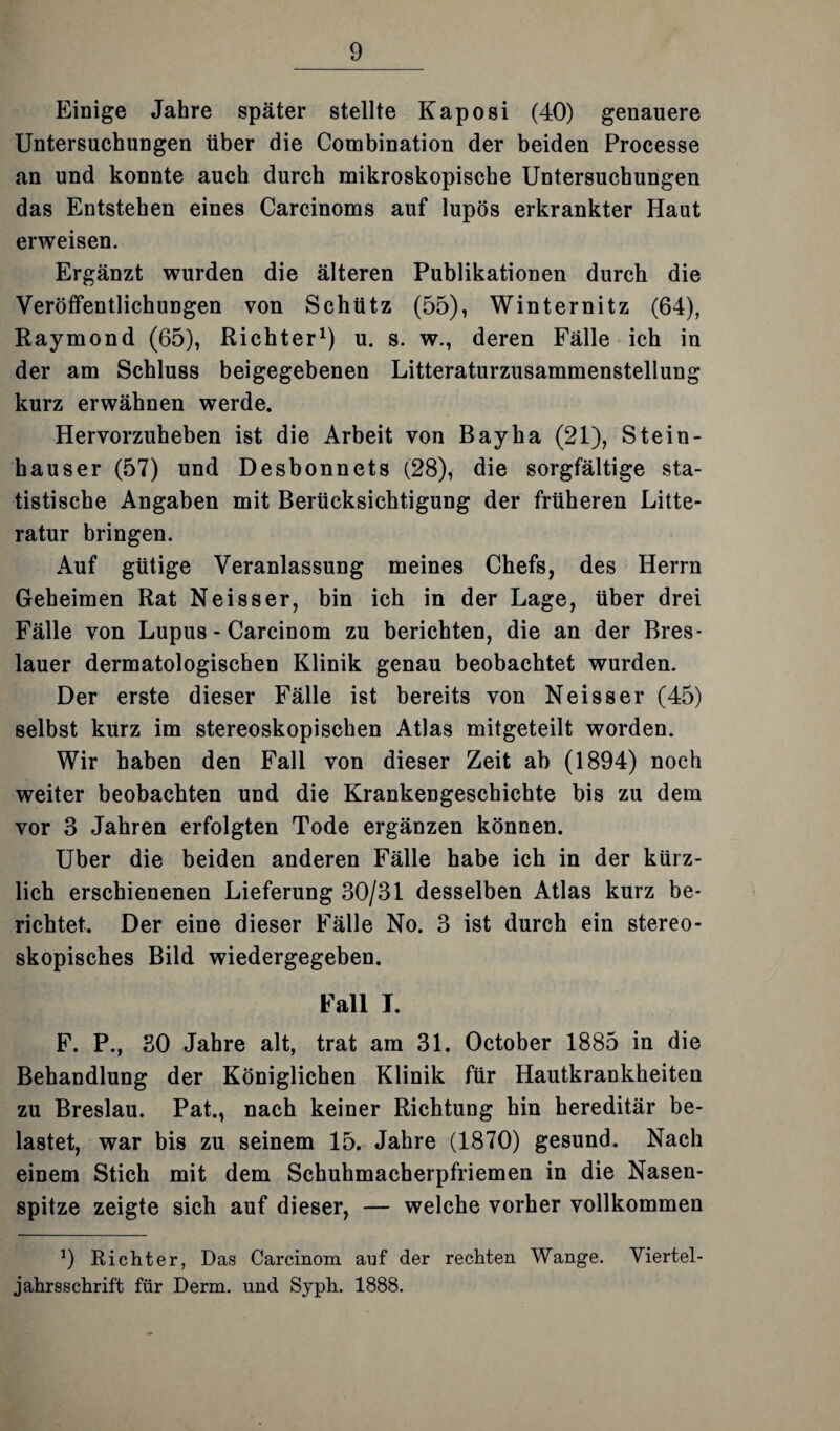 Einige Jahre später stellte Kaposi (40) genauere Untersuchungen über die Combination der beiden Processe an und konnte auch durch mikroskopische Untersuchungen das Entstehen eines Carcinoms auf lupös erkrankter Haut erweisen. Ergänzt wurden die älteren Publikationen durch die Veröffentlichungen von Schütz (55), Winternitz (64), Raymond (65), Richter1) u. s. w., deren Fälle ich in der am Schluss beigegebenen Litteraturzusammenstellung kurz erwähnen werde. Hervorzuheben ist die Arbeit von Bayha (21), Stein¬ häuser (57) und Desbonnets (28), die sorgfältige sta¬ tistische Angaben mit Berücksichtigung der früheren Litte- ratur bringen. Auf gütige Veranlassung meines Chefs, des Herrn Geheimen Rat Neisser, bin ich in der Lage, über drei Fälle von Lupus - Carcinom zu berichten, die an der Bres¬ lauer dermatologischen Klinik genau beobachtet wurden. Der erste dieser Fälle ist bereits von Neisser (45) selbst kurz im stereoskopischen Atlas mitgeteilt worden. Wir haben den Fall von dieser Zeit ab (1894) noch weiter beobachten und die Krankengeschichte bis zu dem vor 3 Jahren erfolgten Tode ergänzen können. Uber die beiden anderen Fälle habe ich in der kürz¬ lich erschienenen Lieferung 30/31 desselben Atlas kurz be¬ richtet. Der eine dieser Fälle No. 3 ist durch ein stereo¬ skopisches Bild wiedergegeben. Fall I. F. P., 30 Jahre alt, trat am 31. October 1885 in die Behandlung der Königlichen Klinik für Hautkrankheiten zu Breslau. Pat., nach keiner Richtung hin hereditär be¬ lastet, war bis zu seinem 15. Jahre (1870) gesund. Nach einem Stich mit dem Schuhmacherpfriemen in die Nasen¬ spitze zeigte sich auf dieser, — welche vorher vollkommen 9 Richter, Das Carcinom auf der rechten Wange. Viertel¬ jahrsschrift für Derm. und Syph. 1888.