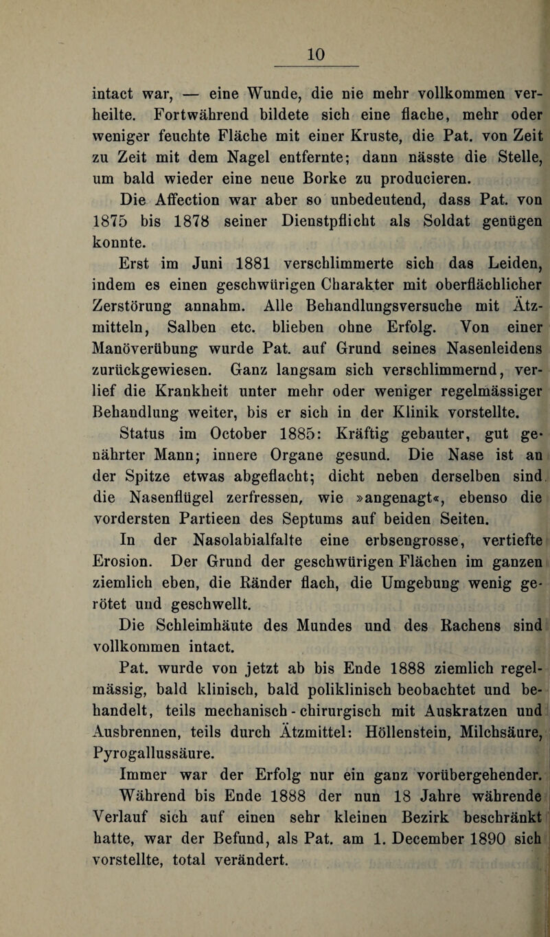 intact war, — eine Wunde, die nie mehr vollkommen ver¬ heilte. Fortwährend bildete sich eine flache, mehr oder weniger feuchte Fläche mit einer Kruste, die Pat. von Zeit zu Zeit mit dem Nagel entfernte; dann nässte die Stelle, um bald wieder eine neue Borke zu producieren. Die Affection war aber so unbedeutend, dass Pat. von 1875 bis 1878 seiner Dienstpflicht als Soldat genügen konnte. Erst im Juni 1881 verschlimmerte sich das Leiden, indem es einen geschwürigen Charakter mit oberflächlicher Zerstörung annahm. Alle Behandlungsversuche mit Ätz¬ mitteln, Salben etc. blieben ohne Erfolg. Von einer Manöverübung wurde Pat. auf Grund seines Nasenleidens zurückgewiesen. Ganz langsam sich verschlimmernd, ver¬ lief die Krankheit unter mehr oder weniger regelmässiger Behandlung weiter, bis er sich in der Klinik vorstellte. Status im October 1885: Kräftig gebauter, gut ge¬ nährter Mann; innere Organe gesund. Die Nase ist an der Spitze etwas abgeflacht; dicht neben derselben sind, die Nasenflügel zerfressen, wie »angenagt«, ebenso die vordersten Partieen des Septums auf beiden Seiten. In der Nasolabialfalte eine erbsengrosse, vertiefte Erosion. Der Grund der geschwürigen Flächen im ganzen ziemlich eben, die Ränder flach, die Umgebung wenig ge¬ rötet und geschwellt. Die Schleimhäute des Mundes und des Rachens sind vollkommen intact. Pat. wurde von jetzt ab bis Ende 1888 ziemlich regel¬ mässig, bald klinisch, bald poliklinisch beobachtet und be¬ handelt, teils mechanisch - chirurgisch mit Auskratzen und Ausbrennen, teils durch Ätzmittel: Höllenstein, Milchsäure, Pyrogallussäure. Immer war der Erfolg nur ein ganz vorübergehender. Während bis Ende 1888 der nun 18 Jahre währende Verlauf sich auf einen sehr kleinen Bezirk beschränkt hatte, war der Befund, als Pat. am 1. December 1890 sich vorstellte, total verändert.