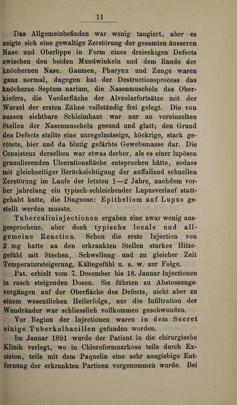 Das Allgemeinbefinden war wenig tangiert, aber es zeigte sieb eine gewaltige Zerstörung der gesamten äusseren Nase und Oberlippe in Form eines dreieckigen Defects zwischen den beiden Mundwinkeln und dem Rande der knöchernen Nase. Gaumen, Pharynx und Zunge waren ganz normal, dagegen hat der Destructionsprocess das knöcherne Septum narium, die Nasenmuscheln des Ober¬ kiefers, die Vorderfläche der Alveolarfortsätze mit der Wurzel der ersten Zähne vollständig frei gelegt. Die von aussen sichtbare Schleimhaut war nur an vereinzelten Stellen der Nasenmuscheln gesund und glatt; den Grund des Defects stellte eine unregelmässige, höckrige, stark ge¬ rötete, hier und da blutig gefärbte Gewebsmasse dar. Die Consistenz derselben war etwas derber, als es einer lupösen granulierenden Ulcerationsfläche entsprochen hätte, sodass mit gleichzeitiger Berücksichtigung der auffallend schnellen Zerstörung im Laufe der letzten 1—2 Jahre, nachdem vor¬ her jahrelang ein typisch-schleichender Lupusverlauf statt¬ gehabt hatte, die Diagnose: Epitheliom auf Lupus ge¬ stellt werden musste. Tuberculininjectionen ergaben eine zwar wenig aus¬ gesprochene, aber doch typische locale und all¬ gemeine Reaction. Schon die erste Injection von 2 mg hatte an den erkrankten Stellen starkes Hitze¬ gefühl mit Stechen, Schwellung und zu gleicher Zeit Temperatursteigerung, Kältegefühl u. s. w. zur Folge. Pat. erhielt vom 7. December bis 18. Januar Injectionen in rasch steigenden Dosen. Sie führten zu Abstossungs- vorgängen auf der Oberfläche des Defects, nicht aber zu einem wesentlichen Heilerfolge, nur die Infiltration der Wuudränder war schliesslich vollkommen geschwunden. Vor Beginn der Injectionen waren in dem Secret einige Tuberkelbacillen gefunden worden. Im Januar 1891 wurde der Patient in die chirurgische Klinik verlegt, wo in Chloroformnarkose teils durch Ex- cision, teils mit dem Paquelin eine sehr ausgiebige Ent¬ fernung der erkrankten Partieen vorgenommen wurde. Bei