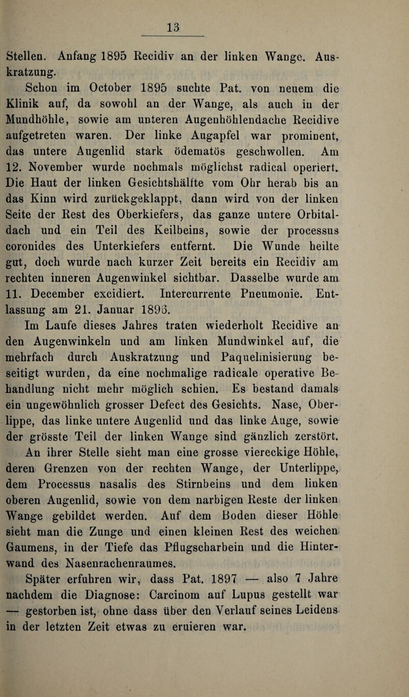 Stellen. Anfang 1895 Recidiv an der linken Wange. Aus¬ kratzung. Schon im October 1895 suchte Pat. von neuem die Klinik auf, da sowohl an der Wange, als auch in der Mundhöhle, sowie am unteren Augenhöhlendache Recidive aufgetreten waren. Der linke Augapfel war prominent, das untere Augenlid stark ödematös geschwollen. Am 12. November wurde nochmals möglichst radical operiert. Die Haut der linken Gesichtshälfte vom Ohr herab bis an das Kinn wird zurückgeklappt, dann wird von der linken Seite der Rest des Oberkiefers, das ganze untere Orbital¬ dach und ein Teil des Keilbeins, sowie der processus coronides des Unterkiefers entfernt. Die Wunde heilte gut, doch wurde nach kurzer Zeit bereits ein Recidiv am rechten inneren Augenwinkel sichtbar. Dasselbe wurde am 11. December excidiert. Intercurrente Pneumonie. Ent¬ lassung am 21. Januar 1893. Im Laufe dieses Jahres traten wiederholt Recidive an den Augenwinkeln und am linken Mundwinkel auf, die mehrfach durch Auskratzung und Paquelinisierung be¬ seitigt wurden, da eine nochmalige radicale operative Be¬ handlung nicht mehr möglich schien. Es bestand damals ein ungewöhnlich grosser Defect des Gesichts. Nase, Ober¬ lippe, das linke untere Augenlid und das linke Auge, sowie der grösste Teil der linken Wange sind gänzlich zerstört. An ihrer Stelle sieht man eine grosse viereckige Höhle, deren Grenzen von der rechten Wange, der Unterlippe, dem Processus nasalis des Stirnbeins und dem linken oberen Augenlid, sowie von dem narbigen Reste der linken Wange gebildet werden. Auf dem Boden dieser Höhle sieht man die Zunge und einen kleinen Rest des weichen Gaumens, in der Tiefe das Pflugscharbein und die Hinter¬ wand des Nasenrachenraumes. Später erfuhren wir, dass Pat. 1897 — also 7 Jahre nachdem die Diagnose: Carcinom auf Lupus gestellt war — gestorben ist, ohne dass über den Verlauf seines Leidens in der letzten Zeit etwas zu eruieren war.