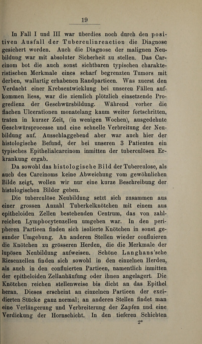 In Fall I und III war überdies noch durch den posi¬ tiven Ausfall der Tuberculinreaction die Diagnose gesichert worden. Auch die Diagnose der malignen Neu¬ bildung war mit absoluter Sicherheit zu stellen. Das Car- cinom bot die auch sonst sichtbaren typischen charakte¬ ristischen Merkmale eines scharf begrenzten Tumors mit derben, wallartig erhabenen Randpartieen. Was zuerst den Verdacht einer Krebsentwicklung bei unseren Fällen auf- kommen liess, war die ziemlich plötzlich einsetzende Pro¬ gredienz der Geschwürsbildung. Während vorher die flachen Ulcerationen monatelang kaum weiter fortschritten, traten in kurzer Zeit, (in wenigen Wochen), ausgedehnte Geschwürsprocesse und eine schnelle Verbreitung der Neu¬ bildung auf. Ausschlaggebend aber war auch hier der histologische Befund, der bei unseren 3 Patienten ein typisches Epithelialcarcinom inmitten der tuberculösen Er¬ krankung ergab. Da sowohl das histologische Bild der Tuberculose, als auch des Carcinoms keine Abweichung vom gewöhnlichen Bilde zeigt, wollen wir nur eine kurze Beschreibung der histologischen Bilder geben. Die tuberculose Neubildung setzt sich zusammen aus einer grossen Anzahl Tuberkelknötchen mit einem aus epitheloiden Zellen bestehenden Centrum, das von zahl¬ reichen Lymphocytenzellen umgeben war. In den peri¬ pheren Partieen finden sich isolierte Knötchen in sonst ge¬ sunder Umgebung. An anderen Stellen wieder confluieren die Knötchen zu grösseren Herden, die die Merkmale der lupösen Neubildung aufweisen. Schöne Langhans’sche Riesenzellen finden sich sowohl in den einzelnen Herden, als auch in den confluierten Partieen, namentlich inmitten der epitheloiden Zellanhäufung oder ihnen angelagert. Die Knötchen reichen stellenweise bis dicht an das Epithel heran. Dieses erscheint an einzelnen Partieen der exci- dierten Stücke ganz normal; an anderen Stellen findet man eine Verlängerung und Verbreiterung der Zapfen und eine Verdickung der Hornschicht. In den tieferen Schichten 2*