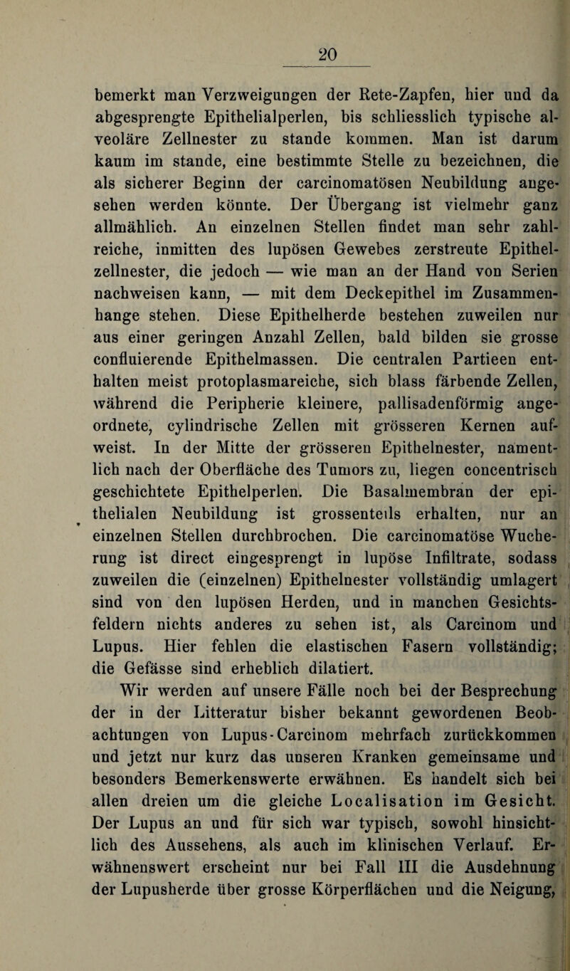 bemerkt man Verzweigungen der Rete-Zapfen, hier und da abgesprengte Epithelialperlen, bis schliesslich typische al¬ veoläre Zellnester zu stände kommen. Man ist darum kaum im stände, eine bestimmte Stelle zu bezeichnen, die als sicherer Beginn der carcinomatösen Neubildung ange¬ sehen werden könnte. Der Übergang ist vielmehr ganz allmählich. An einzelnen Stellen findet man sehr zahl¬ reiche, inmitten des lupösen Gewebes zerstreute Epithel¬ zellnester, die jedoch — wie man an der Hand von Serien nachweisen kann, — mit dem Deckepithel im Zusammen¬ hänge stehen. Diese Epithelherde bestehen zuweilen nur aus einer geringen Anzahl Zellen, bald bilden sie grosse confluierende Epithelmassen. Die centralen Partieen ent¬ halten meist protoplasmareiche, sich blass färbende Zellen, während die Peripherie kleinere, pallisadenförmig ange¬ ordnete, cylindrische Zellen mit grösseren Kernen auf¬ weist. In der Mitte der grösseren Epithelnester, nament¬ lich nach der Oberfläche des Tumors zu, liegen concentrisch geschichtete Epithelperlen. Die Basalmembran der epi¬ thelialen Neubildung ist grossenteils erhalten, nur an einzelnen Stellen durchbrochen. Die carcinomatöse Wuche¬ rung ist direct eingesprengt in lupöse Infiltrate, sodass zuweilen die (einzelnen) Epithelnester vollständig umlagert sind von den lupösen Herden, und in manchen Gesichts¬ feldern nichts anderes zu sehen ist, als Carcinom und Lupus. Hier fehlen die elastischen Fasern vollständig; die Gefässe sind erheblich dilatiert. Wir werden auf unsere Fälle noch bei der Besprechung der in der Litteratur bisher bekannt gewordenen Beob¬ achtungen von Lupus-Carcinom mehrfach zurückkommen und jetzt nur kurz das unseren Kranken gemeinsame und besonders Bemerkenswerte erwähnen. Es handelt sich bei allen dreien um die gleiche Localisation im Gesicht. Der Lupus an und für sich war typisch, sowohl hinsicht¬ lich des Aussehens, als auch im klinischen Verlauf. Er¬ wähnenswert erscheint nur bei Fall III die Ausdehnung der Lupusherde über grosse Körperflächen und die Neigung,