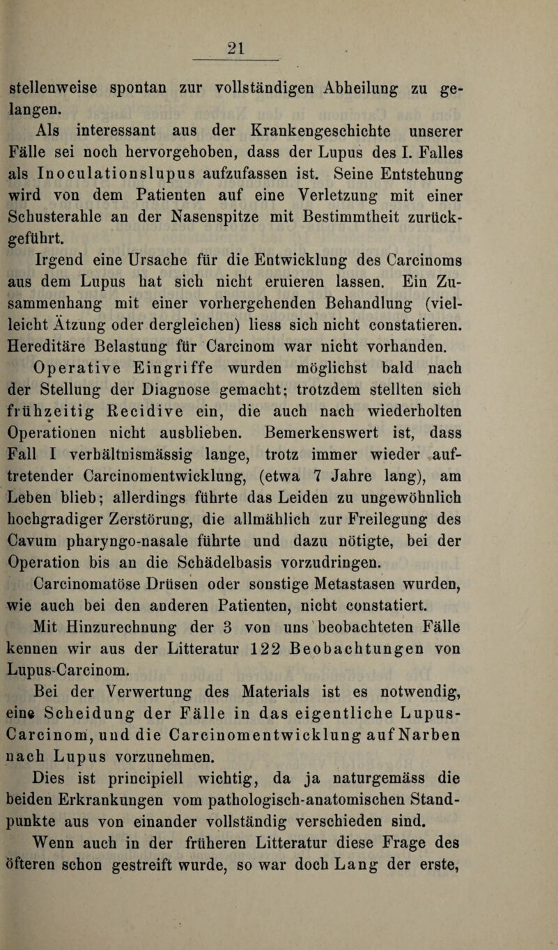 stellenweise spontan zur vollständigen Abheilung zu ge¬ langen. Als interessant aus der Krankengeschichte unserer Fälle sei noch hervorgehoben, dass der Lupus des I. Falles als Inoculationslupus aufzufassen ist. Seine Entstehung wird von dem Patienten auf eine Verletzung mit einer Schusterahle an der Nasenspitze mit Bestimmtheit zurück¬ geführt. Irgend eine Ursache für die Entwicklung des Carcinoms aus dem Lupus hat sich nicht eruieren lassen. Ein Zu¬ sammenhang mit einer vorhergehenden Behandlung (viel¬ leicht Atzung oder dergleichen) liess sich nicht constatieren. Hereditäre Belastung für Carcinom war nicht vorhanden. Operative Eingriffe wurden möglichst bald nach der Stellung der Diagnose gemacht; trotzdem stellten sich frühzeitig Recidive ein, die auch nach wiederholten Operationen nicht ausblieben. Bemerkenswert ist, dass Fall I verhältnismässig lange, trotz immer wieder auf¬ tretender Carcinomentwicklung, (etwa 7 Jahre lang), am Leben blieb; allerdings führte das Leiden zu ungewöhnlich hochgradiger Zerstörung, die allmählich zur Freilegung des Cavurn pharyngo-nasale führte und dazu nötigte, bei der Operation bis an die Schädelbasis vorzudringen. Carcinomatöse Drüsen oder sonstige Metastasen wurden, wie auch bei den anderen Patienten, nicht constatiert. Mit Hinzurechnung der 3 von uns beobachteten Fälle kennen wir aus der Litteratur 122 Beobachtungen von Lupus-Carcinom. Bei der Verwertung des Materials ist es notwendig, eine Scheidung der Fälle in das eigentliche Lupus- Carcinom, und die Carcinomentwicklung auf Narben nach Lupus vorzunehmen. Dies ist principiell wichtig, da ja naturgemäss die beiden Erkrankungen vom pathologisch-anatomischen Stand¬ punkte aus von einander vollständig verschieden sind. Wenn auch in der früheren Litteratur diese Frage des öfteren schon gestreift wurde, so war doch Lang der erste,