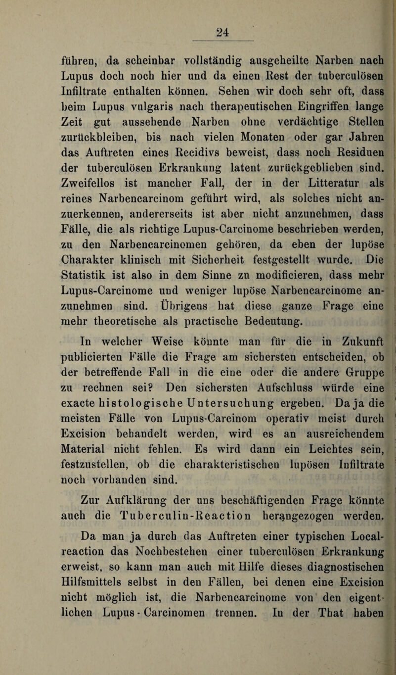 führen, da scheinbar vollständig ausgeheilte Narben nach Lupus doch noch hier und da einen Rest der tuberculösen Infiltrate enthalten können. Sehen wir doch sehr oft, dass beim Lupus vulgaris nach therapeutischen Eingriffen lange Zeit gut aussehende Narben ohne verdächtige Stellen Zurückbleiben, bis nach vielen Monaten oder gar Jahren das Auftreten eines Recidivs beweist, dass noch Residuen der tuberculösen Erkrankung latent zurückgeblieben sind. Zweifellos ist mancher Fall, der in der Litteratur als reines Narbencarcinom geführt wird, als solches nicht an¬ zuerkennen, andererseits ist aber nicht anzunehmen, dass Fälle, die als richtige Lupus-Carcinome beschrieben werden, zu den Narbencarcinomen gehören, da eben der lupöse Charakter klinisch mit Sicherheit festgestellt wurde. Die Statistik ist also in dem Sinne zu modificieren, dass mehr Lupus-Carcinome und weniger lupöse Narbencarcinome an¬ zunehmen sind. Übrigens hat diese ganze Frage eine mehr theoretische als practische Bedeutung. In welcher Weise könnte man für die in Zukunft publicierten Fälle die Frage am sichersten entscheiden, ob der betreffende Fall in die eine oder die andere Gruppe zu rechnen sei? Den sichersten Aufschluss würde eine exacte histologische Untersuchung ergeben. Da ja die meisten Fälle von Lupus-Carcinom operativ meist durch Excision behandelt werden, wird es an ausreichendem Material nicht fehlen. Es wird dann ein Leichtes sein, festzustellen, ob die charakteristischen lupösen Infiltrate noch vorhanden sind. Zur Aufklärung der uns beschäftigenden Frage könnte auch die Tuberculin-Reaction herangezogen werden. Da man ja durch das Auftreten einer typischen Local- reaction das Nochbestehen einer tuberculösen Erkrankung erweist, so kann man auch mit Hilfe dieses diagnostischen Hilfsmittels selbst in den Fällen, bei denen eine Excision nicht möglich ist, die Narbencarcinome von den eigent¬ lichen Lupus - Carcinomen trennen. In der That haben