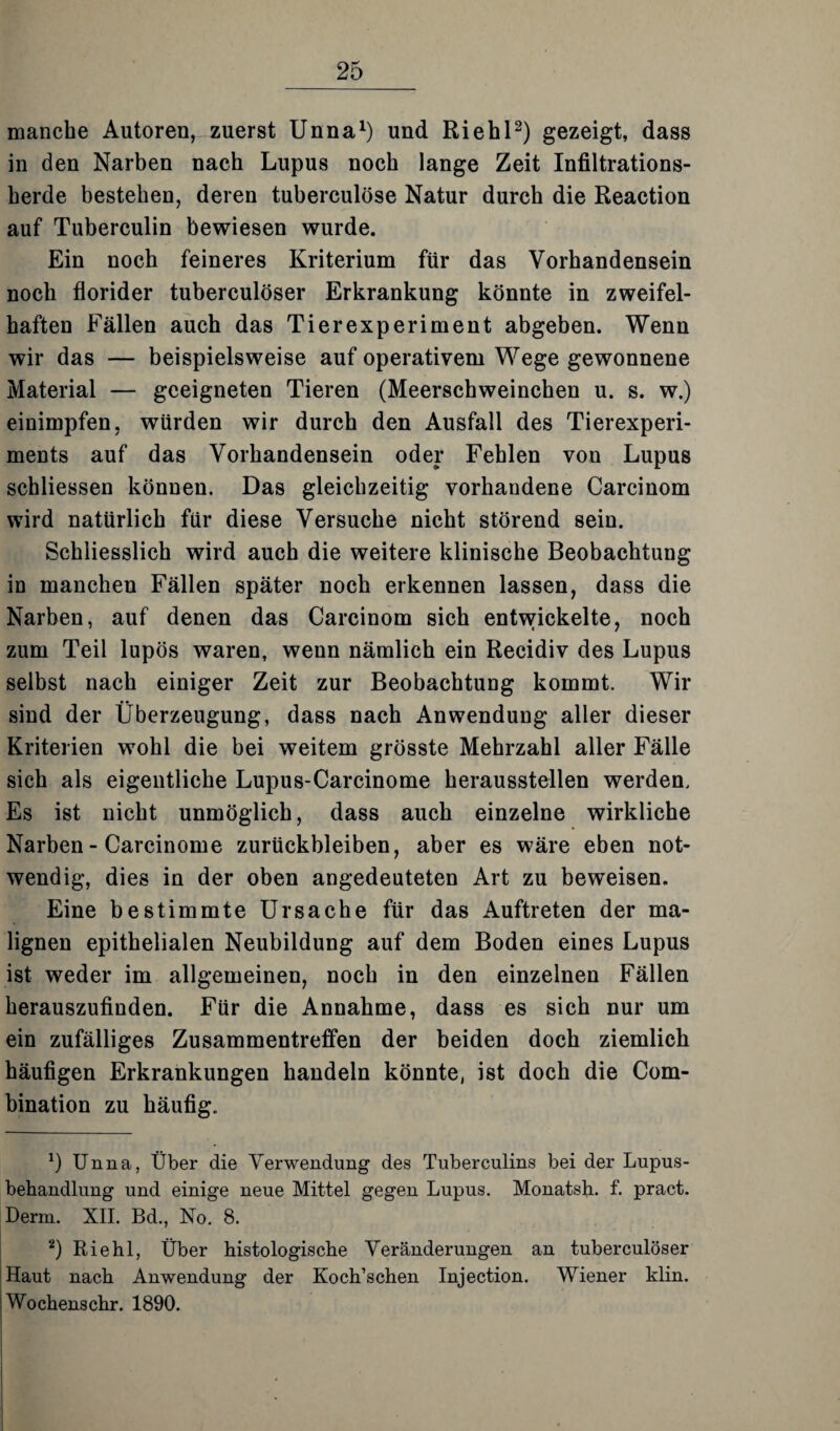 manche Autoren, zuerst Unna1) und Riehl2) gezeigt, dass in den Narben nach Lupus noch lange Zeit Infiltrations¬ herde bestehen, deren tuberculöse Natur durch die Reaction auf Tuberculin bewiesen wurde. Ein noch feineres Kriterium für das Vorhandensein noch florider tuberculöser Erkrankung könnte in zweifel¬ haften Fällen auch das Tierexperiment abgeben. Wenn wir das — beispielsweise auf operativem Wege gewonnene Material — geeigneten Tieren (Meerschweinchen u. s. w.) einimpfen, würden wir durch den Ausfall des Tierexperi¬ ments auf das Vorhandensein oder Fehlen von Lupus schliessen können. Das gleichzeitig vorhandene Carcinom wird natürlich für diese Versuche nicht störend sein. Schliesslich wird auch die weitere klinische Beobachtung in manchen Fällen später noch erkennen lassen, dass die Narben, auf denen das Carcinom sich entwickelte, noch zum Teil lupös waren, weun nämlich ein Recidiv des Lupus selbst nach einiger Zeit zur Beobachtung kommt. Wir sind der Überzeugung, dass nach Anwendung aller dieser Kriterien wohl die bei weitem grösste Mehrzahl aller Fälle sich als eigentliche Lupus-Carcinome herausstellen werden. Es ist nicht unmöglich, dass auch einzelne wirkliche Narben - Carcinome Zurückbleiben, aber es wäre eben not¬ wendig, dies in der oben angedeuteten Art zu beweisen. Eine bestimmte Ursache für das Auftreten der ma¬ lignen epithelialen Neubildung auf dem Boden eines Lupus ist weder im allgemeinen, noch in den einzelnen Fällen herauszufinden. Für die Annahme, dass es sich nur um ein zufälliges Zusammentreffen der beiden doch ziemlich häufigen Erkrankungen handeln könnte, ist doch die Com- bination zu häufig. *) Unna, Über die Verwendung des Tuberculins bei der Lupus¬ behandlung und einige neue Mittel gegen Lupus. Monatsh. f. pract. Derm. XII. Bd., No. 8. 2) Riehl, Über histologische Veränderungen an tuberculöser Haut nach Anwendung der Koch’schen Injection. Wiener klin. Wochenschr. 1890.