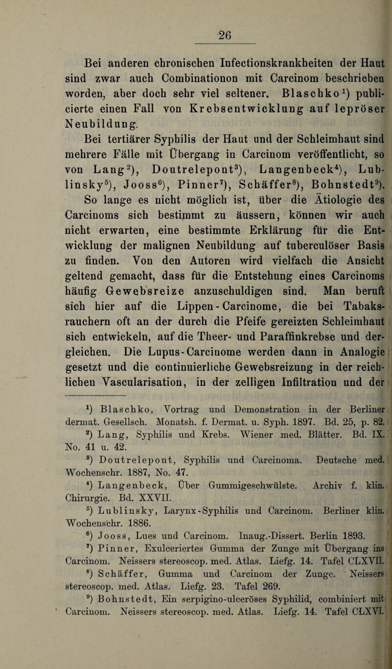 Bei anderen chronischen Infectionskrankheiten der Haut sind zwar auch Combinationon mit Carcinom beschrieben worden, aber doch sehr viel seltener. Blaschko1) publi- cierte einen Fall von Krebsentwicklung auf lepröser N eubildung. Bei tertiärer Syphilis der Haut und der Schleimhaut sind mehrere Fälle mit Übergang in Carcinom veröffentlicht, so von Lang2), Doutrelepont3), Langenbeck4), Lub- linsky5), Jooss6), Pinner7), Schäffer8), Bohnstedt9). So lange es nicht möglich ist, über die Ätiologie des Carcinoms sich bestimmt zu äussern, können wir auch nicht erwarten, eine bestimmte Erklärung für die Ent¬ wicklung der malignen Neubildung auf tuberculöser Basis zu finden. Von den Autoren wird vielfach die Ansicht geltend gemacht, dass für die Entstehung eines Carcinoms häufig Gewebsreize anzuschuldigen sind. Man beruft sich hier auf die Lippen - Carcinome, die bei Tabaks¬ rauchern oft an der durch die Pfeife gereizten Schleimhaut sich entwickeln, auf die Theer- und Paraffinkrebse und der¬ gleichen. Die Lupus-Carcinome werden dann in Analogie gesetzt und die continuierliche Gewebsreizung in der reich¬ lichen Vascularisation, in der zelligen Infiltration und der *) Blaschko, Vortrag und Demonstration in der Berliner dermat. Gesellsch. Monatsh. f. Dermat. u. Syph. 1897. Bd. 25, p. 82. 2) Lang, Syphilis und Krebs. Wiener med. Blätter. Bd. IX. No. 41 u. 42. 8) Doutrelepont, Syphilis und Carcinoma. Deutsche med. Wochenschr. 1887, No. 47. 4) Langenbeck, Über Gummigeschwülste. Archiv f. klin. Chirurgie. Bd. XXVII. 5) Lublinsky, Larynx - Syphilis und Carcinom. Berliner klin. Wochenschr. 1886. 6) Jooss, Lues und Carcinom. Inaug.-Dissert. Berlin 1893. 7) Pinner, Exulceriertes Gumma der Zunge mit Übergang ins Carcinom. Neissers stereoscop. med. Atlas. Liefg. 14. Tafel CLXVII. 8) Schäffer, Gumma und Carcinom der Zunge. Neissers stereoscop. med. Atlas. Liefg. 23. Tafel 269. 9) Bohnstedt, Ein serpigino-ulceröses Syphilid, combiniert mit Carcinom. Neissers stereoscop. med. Atlas. Liefg. 14. Tafel CLXVI.