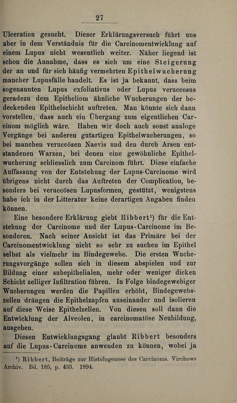 Ulceration gesucht. Dieser Erklärungsversuch führt uns aber in dem Verständnis für die Carcinomentwicklung auf einem Lupus nicht wesentlich weiter. Näher liegend ist schon die Annahme, dass es sich um eine Steigerung der an und für sich häufig vermehrten Epithel Wucherung mancher Lupusfälle handelt. Es ist ja bekannt, dass beim sogenannten Lupus exfoliativus oder Lupus veruccosus geradezu dem Epitheliom ähnliche Wucherungen der be¬ deckenden Epithelschicht auftreten. Man könnte sich dann vorstellen, dass auch ein Übergang zum eigentlichen Car- cinom möglich wäre. Haben wir doch auch sonst analoge Vorgänge bei anderen gutartigen Epithelwucherungen, so bei manchen veruccösen Naevis und den durch Arsen ent¬ standenen Warzen, bei denen eine gewöhnliche Epithel¬ wucherung schliesslich zum Carcinom führt. Diese einfache Auffassung von der Entstehung der Lupus-Carcinome wird übrigens nicht durch das Auftreten der Complication, be¬ sonders bei veruccösen Lupusformen, gestützt, wenigstens habe ich in der Litteratur keine derartigen Angaben finden können. Eine besondere Erklärung giebt Ribbert1) für die Ent¬ stehung der Carcinome und der Lupus-Carcinome im Be¬ sonderen. Nach seiner Ansicht ist das Primäre bei der Carcinomentwicklung nicht so sehr zu suchen im Epithel selbst als vielmehr im Bindegewebe. Die ersten Wuche¬ rungsvorgänge sollen sich in diesem abspielen und zur Bildung einer subepithelialen, mehr oder weniger dicken Schicht zeitiger Infiltration führen. In Folge bindegewebiger Wucherungen werden die Papillen erhöht, Bindegewebs¬ zellen drängen die Epithelzapfen auseinander und isolieren auf diese Weise Epithelzellen. Von diesen soll dann die Entwicklung der Alveolen, in carcinomatöse Neubildung, ausgehen. Diesen Entwicklungsgang glaubt Ribbert besonders auf die Lupus-Carcinome anwenden zu können, wobei ja *) Ribbert, Beiträge zur Histologenese des Carcinoms. Yircbows Archiv. Bd. 185, p. 438. 1894.