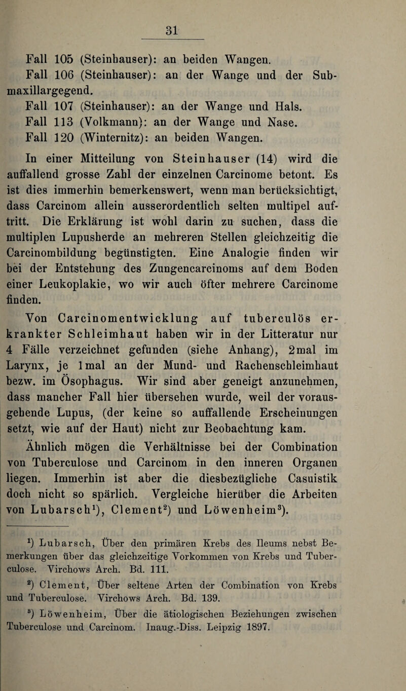 Fall 105 (Steinhäuser): an beiden Wangen. Fall 106 (Steinhäuser): an der Wange und der Sub- maxillargegend. Fall 107 (Steinhäuser): an der Wange und Hals. Fall 113 (Volkmann): an der Wange und Nase. Fall 120 (Winternitz): an beiden Wangen. In einer Mitteilung von Steinhäuser (14) wird die auffallend grosse Zahl der einzelnen Carcinome betont. Es ist dies immerhin bemerkenswert, wenn man berücksichtigt, dass Carcinom allein ausserordentlich selten multipel auf- tritt. Die Erklärung ist wohl darin zu suchen, dass die multiplen Lupusherde an mehreren Stellen gleichzeitig die Carcinombildung begünstigten. Eine Analogie finden wir bei der Entstehung des Zungencarcinoms auf dem Boden einer Leukoplakie, wo wir auch öfter mehrere Carcinome finden. Von Carcinomentwicklung auf tuberculös er¬ krankter Schleimhaut haben wir in der Litteratur nur 4 Fälle verzeichnet gefunden (siehe Anhang), 2mal im Larynx, je lmal an der Mund- und Rachenschleimhaut bezw. im Ösophagus. Wir sind aber geneigt anzunehmen, dass mancher Fall hier übersehen wurde, weil der voraus¬ gehende Lupus, (der keine so auffallende Erscheinungen setzt, wie auf der Haut) nicht zur Beobachtung kam. Ähnlich mögen die Verhältnisse bei der Combination von Tuberculose und Carcinom in den inneren Organen liegen. Immerhin ist aber die diesbezügliche Casuistik doch nicht so spärlich. Vergleiche hierüber die Arbeiten von Lubarsch1), Clement2) und Löwenheim3). x) Lubarsch, Über den primären Krebs des Ileums nebst Be¬ merkungen über das gleichzeitige Vorkommen von Krebs und Tuber¬ culose. Virchows Arch. Bd. 111. 2) Clement, Über seltene Arten der Combination von Krebs und Tuberculose. Virchows Arch. Bd. 139. ö) Löwenheim, Über die ätiologischen Beziehungen zwischen Tuberculose und Carcinom. Inaug.-Diss. Leipzig 1897.