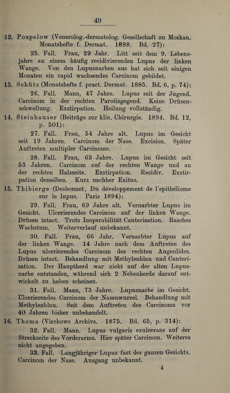 12. Pospelow (Venerolog.-dermatolog. Gesellschaft zu Moskau. Monatshefte f. Dermat. 1898. Bd. 27): 25. Fall. Frau, 29 Jahr. Litt seit dem 9. Lebens¬ jahre an einem häufig recidivierenden Lupus der linken Wange. Von den Lupusnarben aus hat sich seit einigen Monaten ein rapid wachsendes Carcinom gebildet. 13. Schütz (Monatshefte f. pract. Dermat. 1885. Bd. 6, p. 74): 26. Fall. Mann, 47 Jahre. Lupus seit der Jugend. Carcinom in der rechten Parotisgegend. Keine Drüsen¬ schwellung. Exstirpation. Heilung vollständig. 14. Steinhäuser (Beiträge zur klin. Chirurgie. 1894. Bd. 12, p. 501): 27. Fall. Frau, 54 Jahre alt. Lupus im Gesicht seit 19 Jahren. Carcinom der Nase. Excision. Später Auftreten multipler Carcinome. 28. Fall. Frau, 63 Jahre. Lupus im Gesicht seit 53 Jahren. Carcinom auf der rechten Wange und an der rechten Halsseite. Exstirpation. Recidiv. Exstir¬ pation desselben. Kurz nachher Exitus. 15. Thibierge (Desbonnet, Du developpement de Pepitheliome sur le lupus. Paris 1894): 29. Fall. Frau, 69 Jahre alt. Vernarbter Lupus im Gesicht. Ulcerierendes Carcinom auf der linken Wange. Drüsen intact. Trotz Inoperabilität Cauterisation. Rasches Wachstum. Weiterverlauf unbekannt. 30. Fall. Frau, 66 Jahr. Vernarbter Lupus auf der linken Wange. 14 Jahre nach dem Auftreten des Lupus ulcerierendes Carcinom des rechten Augenlides. Drüsen intact. Behandlung mit Methylenblau und Cauteri¬ sation. Der Hauptherd war nicht auf der alten Lupus¬ narbe entstanden, während sich 2 Nebenherde darauf ent¬ wickelt zu haben scheinen. 31. Fall. Mann, 73 Jahre. Lupusnarbe im Gesicht. Ulcerierendes Carcinom der Nasenwurzel. Behandlung mit Methylenblau. Seit dem Auftreten des Carcinoms vor 40 Jahren bisher unbehandelt. 16. Thoma (Virchows Archivs. 1875. Bd. 65, p. 314): 32. Fall. Mann. Lupus vulgaris exulcerans auf der Streckseite des Vorderarms. Hier später Carcinom. Weiteres nicht angegeben. 33. Fall. Langjähriger Lupus fast des ganzen Gesichts. Carcinom der Nase. Ausgang unbekannt. 4