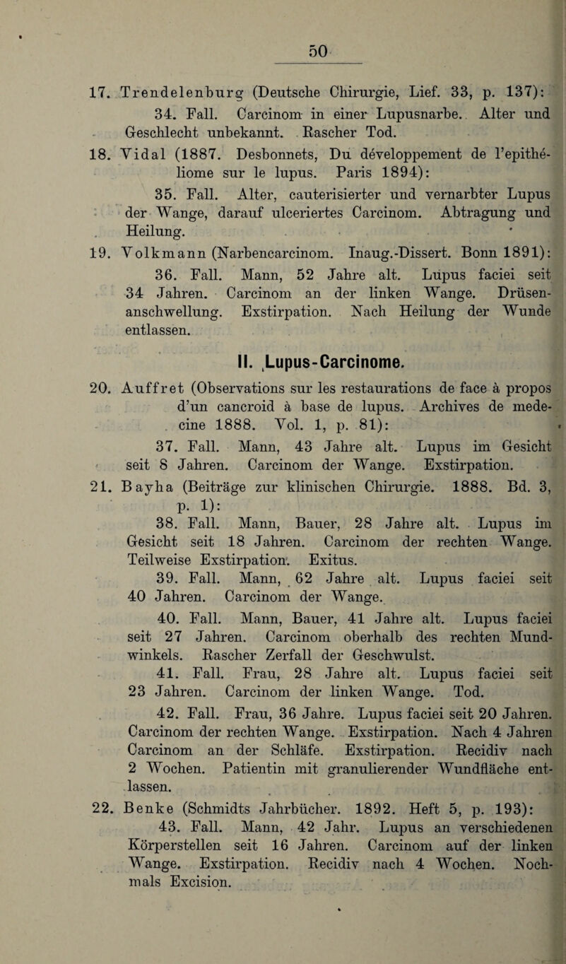 17. Trendelenburg (Deutsche Chirurgie, Lief. 33, p. 137): 34. Fall. Carcinom in einer Lupusnarbe. Alter und Geschlecht unbekannt. Rascher Tod. 18. Yidal (1887. Desbonnets, Du developpement de l’epithe- liome sur le lupus. Paris 1894): 35. Fall. Alter, cauterisierter und vernarbter Lupus der Wange, darauf ulceriertes Carcinom. Abtragung und Heilung. 19. Volkmann (Narbencarcinom. Inaug.-Dissert. Bonn 1891): 36. Fall. Mann, 52 Jahre alt. Lupus faciei seit 34 Jahren. Carcinom an der linken Wange. Drüsen¬ anschwellung. Exstirpation. Nach Heilung der Wunde entlassen. II. Lupus-Carcinome. 20. Auffret (Observations sur les restaurations de face ä propos d’un cancroid a base de lupus. Archives de mede- cine 1888. Vol. 1, p. 81): 37. Fall. Mann, 43 Jahre alt. Lupus im Gesicht seit 8 Jahren. Carcinom der Wange. Exstirpation. 21. Bayha (Beiträge zur klinischen Chirurgie. 1888. Bd. 3, p. 1): 38. Fall. Mann, Bauer, 28 Jahre alt. Lupus im Gesicht seit 18 Jahren. Carcinom der rechten Wange. Teilweise Exstirpation. Exitus. 39. Fall. Mann, 62 Jahre alt. Lupus faciei seit 40 Jahren. Carcinom der Wange. 40. Fall. Mann, Bauer, 41 Jahre alt. Lupus faciei seit 27 Jahren. Carcinom oberhalb des rechten Mund¬ winkels. Rascher Zerfall der Geschwulst. 41. Fall. Frau, 28 Jahre alt. Lupus faciei seit 23 Jahren. Carcinom der linken Wange. Tod. 42. Fall. Frau, 36 Jahre. Lupus faciei seit 20 Jahren. Carcinom der rechten Wange. Exstirpation. Nach 4 Jahren Carcinom an der Schläfe. Exstirpation. Recidiv nach 2 Wochen. Patientin mit granulierender Wundfläche ent¬ lassen. 22. Benke (Schmidts Jahrbücher. 1892. Heft 5, p. 193): 43. Fall. Mann, 42 Jahr. Lupus an verschiedenen Körperstellen seit 16 Jahren. Carcinom auf der linken Wange. Exstirpation. Recidiv nach 4 Wochen. Noch¬ mals Excision.