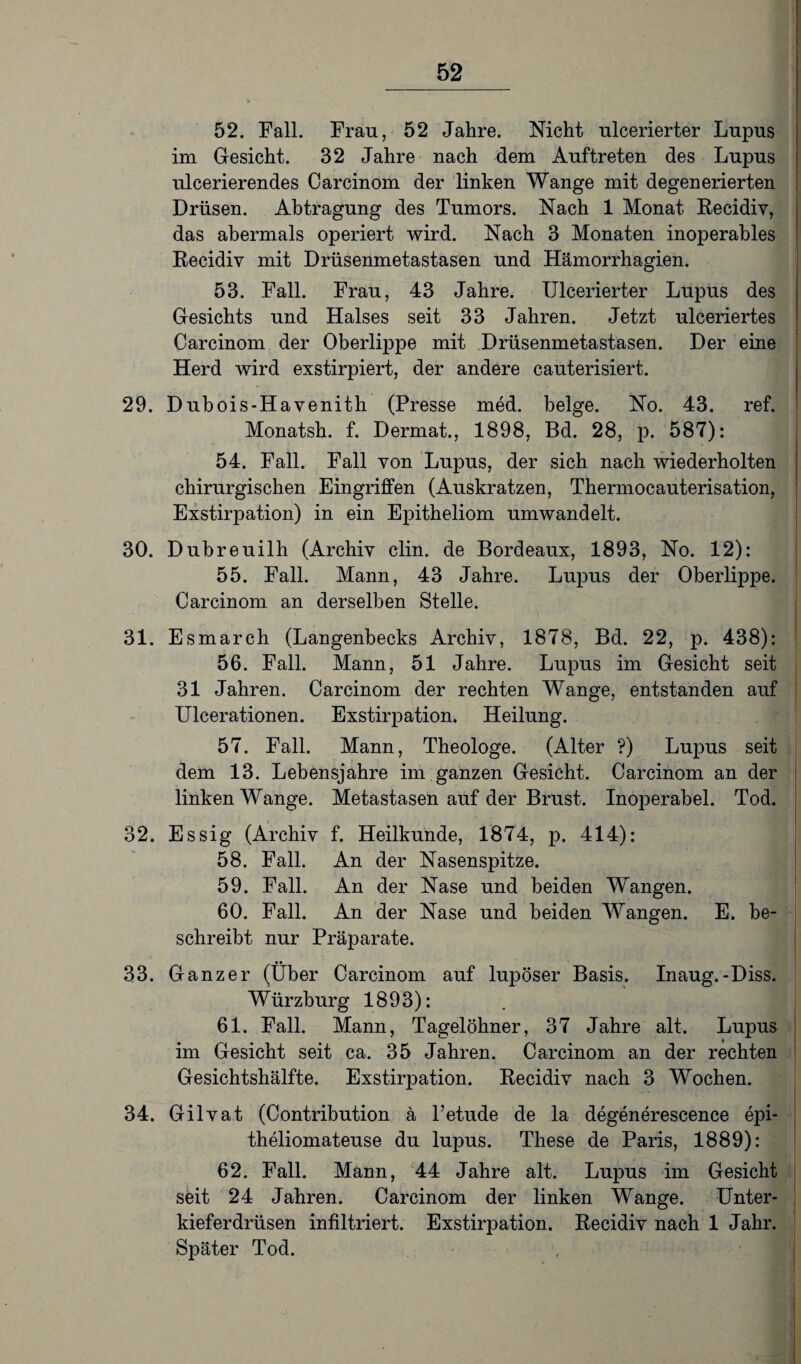 52. Fall. Frau, 52 Jahre. Nicht ulcerierter Lupus im Gesicht. 32 Jahre nach dem Auftreten des Lupus ulcerierendes Carcinom der linken Wange mit degenerierten Drüsen. Abtragung des Tumors. Nach 1 Monat Recidiv, das abermals operiert wird. Nach 3 Monaten inoperables Recidiv mit Drüsenmetastasen und Hämorrhagien. 53. Fall. Frau, 43 Jahre. Ulcerierter Lupus des Gesichts und Halses seit 33 Jahren. Jetzt ulceriertes Carcinom der Oberlippe mit Drüsenmetastasen. Der eine Herd wird exstirpiert, der andere cauterisiert. 29. Dubois-Havenith (Presse med. beige. No. 43. ref. Monatsh. f. Dermat., 1898, Bd. 28, p. 587): 54. Fall. Fall von Lupus, der sich nach wiederholten chirurgischen Eingriffen (Auskratzen, Thermocauterisation, Exstirpation) in ein Epitheliom umwandelt. 30. Dubreuilh (Archiv clin. de Bordeaux, 1893, No. 12): 55. Fall. Mann, 43 Jahre. Lupus der Oberlippe. Carcinom an derselben Stelle. 31. Esmarch (Langenbecks Archiv, 1878, Bd. 22, p. 438): 56. Fall. Mann, 51 Jahre. Lupus im Gesicht seit 31 Jahren. Carcinom der rechten Wange, entstanden auf Ulcerationen. Exstirpation. Heilung. 57. Fall. Mann, Theologe. (Alter ?) Lupus seit dem 13. Lebensjahre im ganzen Gesicht. Carcinom an der linken Wange. Metastasen auf der Brust. Inoperabel. Tod. 32. Essig (Archiv f. Heilkunde, 1874, p. 414): 58. Fall. An der Nasenspitze. 59. Fall. An der Nase und beiden Wangen. 60. Fall. An der Nase und beiden Wangen. E. be¬ schreibt nur Präparate. 33. Ganzer (Über Carcinom auf lupöser Basis. Inaug.-Diss. Würzburg 1893): 61. Fall. Mann, Tagelöhner, 37 Jahre alt. Lupus im Gesicht seit ca. 35 Jahren. Carcinom an der rechten Gesichtshälfte. Exstirpation. Recidiv nach 3 Wochen. 34. Gilvat (Contribution ä Petude de la degenerescence epi- theliomateuse du lupus. These de Paris, 1889): 62. Fall. Mann, 44 Jahre alt. Lupus im Gesicht seit 24 Jahren. Carcinom der linken Wange. Unter¬ kieferdrüsen infiltriert. Exstirpation. Recidiv nach 1 Jahr. Später Tod.