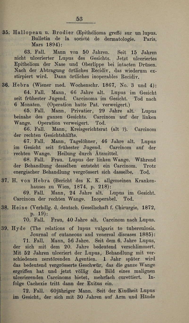 35. Hallopeau u. Brodier (Epithelioma greife sur un lupus. Bulletin de la societe de dermatologie. Paris, Mars 1894): 63. Fall. Mann von 50 Jahren. Seit 15 Jahren nicht ulcerierter Lupus des Gesichts. Jetzt ulceriertes Epitheliom der Nase und Oberlippe bei intacten Drüsen. Nach der Abtragung örtliches Recidiv, das wiederum ex- stirpiert wird. Dann örtliches inoperables Recidiv. 36. Hebra (Wiener med. Wochenschr. 1867, No. 3 und 4): 64. Fall. Mann, 66 Jahre alt. Lupus im Gesicht seit frühester Jugend. Carcinoma im Gesicht. Tod nach 6 Monaten. (Operation hatte Pat. verweigert.) 65. Fall. Mann, Privatier, 29 Jahre alt. Lupus beinahe des ganzen Gesichts. Carcinom auf der linken Wange. Operation verweigert. Tod. 66. Fall. Mann, Kreisgerichtsrat (alt ?). Carcinom der rechten Gesichtshälfte. 67. Fall. Mann, Tagelöhner, 46 Jahre alt. Lupus im Gesicht seit frühester Jugend. Carcinom auf der rechten Wange. Heilung durch Ätzmittel. 68. Fall. Frau. Lupus der linken Wange. Während der Behandlung desselben entsteht ein Carcinom. Trotz energischer Behandlung vergrössert sich dasselbe. Tod. 37. H. von Hebra (Bericht des K. K. allgemeinen Kranken¬ hauses zu Wien, 1874, p. 218): 69. Fall. Mann, 24 Jahre alt. Lupus im Gesicht. Carcinom der rechten Wange. Inoperabel. Tod. 38. Heine (Yerhdlg. d. deutsch. Gesellschaft f. Chirurgie, 1872, p. 19): 70. Fall. Frau, 40 Jahre alt. Carcinom nach Lupus. 39. Hy de (The relations of lupus vulgaris to tuberculosis. Journal of cutaneous and venereal diseases 1885): 71. Fall. Mann, 56 Jahre. Seit dem 6. Jahre Lupus, der sich mit dem 20. Jahre bedeutend verschlimmert. Mit 52 Jahren ulceriert der Lupus, Behandlung mit ver¬ schiedenen zerstörenden Agentien. 1 Jahr später wird das bedeutend vergrösserte Geschwür, das die ganze Wange ergriffen hat und jetzt völlig das Bild eines malignen ulcerierenden Carcinoms bietet, mehrfach curettiert. In¬ folge Cachexie tritt dann der Exitus ein. 72. Fall. 60jähriger Mann. Seit der Kindheit Lupus im Gesicht, der sich mit 30 Jahren auf Arm und Hände