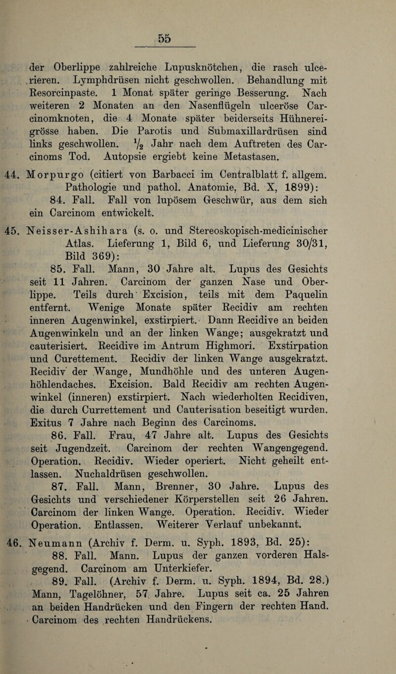 der Oberlippe zahlreiche Lupusknötchen, die rasch ulce- .rieren. Lymphdrüsen nicht geschwollen. Behandlung mit Resorcinpaste. 1 Monat später geringe Besserung. Nach weiteren 2 Monaten an den Nasenflügeln ulceröse Car- cinomknoten, die 4 Monate später beiderseits Hühnerei¬ grösse haben. Die Parotis und Submaxillardrüsen sind links geschwollen. */2 Jahr nach dem Auftreten des Car- cinoms Tod. Autopsie ergiebt keine Metastasen. 44. Morpurgo (citiert von Barbacci im Centralblatt f. allgem. Pathologie und pathol. Anatomie, Bd. X, 1899): 84. Fall. Fall von lupösem Geschwür, aus dem sich ein Carcinom entwickelt. 45. Neisser-Ashihara (s. o. und Stereoskopisch-medicinischer Atlas. Lieferung 1, Bild 6, und Lieferung 30/31, Bild 369): 85. Fall. Mann, 30 Jahre alt. Lupus des Gesichts seit 11 Jahren. Carcinom der ganzen Nase und Ober¬ lippe. Teils durch' Excision, teils mit dem Paquelin entfernt. Wenige Monate später Recidiv am rechten inneren Augenwinkel, exstirpiert. Dann Recidive an beiden Augenwinkeln und an der linken Wange; ausgekratzt und cauterisiert. Recidive im Antrum Highmori. Exstirpation und Curettement. Recidiv der linken Wange ausgekratzt. Recidiv der Wange, Mundhöhle und des unteren Augen¬ höhlendaches. Excision. Bald Recidiv am rechten Augen¬ winkel (inneren) exstirpiert. Nach wiederholten Recidiven, die durch Currettement und Cauterisation beseitigt wurden. Exitus 7 Jahre nach Beginn des Carcinoms. 86. Fall. Frau, 47 Jahre alt. Lupus des Gesichts seit Jugendzeit. Carcinom der rechten Wangengegend. Operation. Recidiv. Wieder operiert. Nicht geheilt ent¬ lassen. Nuchaldrüsen geschwollen. 87. Fall. Mann, Brenner, 30 Jahre. Lupus des Gesichts und verschiedener Körperstellen seit 26 Jahren. Carcinom der linken Wange. Operation. Recidiv. Wieder Operation. Entlassen. Weiterer Verlauf unbekannt. 46. Neumann (Archiv f. Demi. u. Syph. 1893, Bd. 25): 88. Fall. Mann. Lupus der ganzen vorderen Hals¬ gegend. Carcinom am Unterkiefer. 89. Fall. (Archiv f. Derm. u. Syph. 1894, Bd. 28.) Mann, Tagelöhner, 57. Jahre. Lupus seit ca. 25 Jahren an beiden Handrücken und den Fingern der rechten Hand. ■ Carcinom des rechten Handrückens.