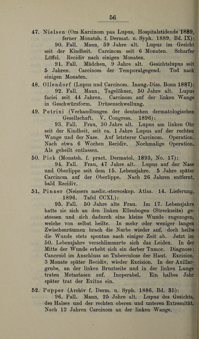 47. Nielsen (Om Karzinom paa Lupus, Hospitalstidende 1889, ferner Monatsh. f. Dermat. u. Syph. 1889, Bd. IX): 90. Fall. Mann, 59 Jahre alt. Lupus im Gesicht seit der Kindheit. Carcinom seit 6 Monaten. Scharfer Löffel. Recidiv nach einigen Monaten. 91. Fall. Mädchen, 9 Jahre alt. Gesichtslupus seit 5 Jahren. Carcinom der Temporalgegend. Tod nach einigen Monaten. 48. Ollendorf (Lupus und Carcinom. Inaug.-Diss. Bonn 1887): 92. Fall. Mann, Tagelöhner, 50 Jahre alt. Lupus faciei seit 44 Jahren. Carcinom auf der linken Wange in Geschwürsform. Drüsenschwellung. 49. Petrini (Verhandlungen der deutschen dermatologischen Gesellschaft. V. Congress. 1896): 93. Fall. Frau, 30 Jahre alt. Lupus am linken Ohr seit der Kindheit, seit ca. 1 Jahre Lupus auf der rechten Wange und der Nase. Auf letzterer Carcinom. Operation. Nach etwa 6 Wochen Recidiv. Nochmalige Operation. Als geheilt entlassen. 50. Pick (Monatsh. f. pract. Dermatol. 1893, No. 17): 94. Fall. Frau, 47 Jahre alt. Lupus auf der Nase und Oberlippe seit dem 15. Lebensjahre. 5 Jahre später Carcinom auf der Oberlippe. Nach 26 Jahren entfernt, bald Recidiv. 51. Pinner (Neissers medic.-stereoskop. Atlas. 14. Lieferung. 1896. Tafel CCXI.): 95. Fall. 50 Jahre alte Frau. Im 17. Lebensjahre hatte sie sich an den linken Ellenbogen (Streckseite) ge- stossen und sich dadurch eine kleine Wunde zugezogen, welche von selbst heilte. In mehr oder weniger langen Zwischenräumen brach die Narbe wieder auf, doch heilte die Wunde stets spontan nach einiger Zeit ab. Jetzt im 50. Lebensjahre verschlimmerte sich das Leiden. In der Mitte der Wunde erhebt sich ein derber Tumor. Diagnose: Cancroid im Anschluss an Tuberculose der Haut. Excision, 3 Monate später Recidiv, wieder Excision. In der Axillar¬ grube, an der linken Brustseite und in der linken Lunge traten Metastasen auf. Inoperabel. Ein halbes Jahr später trat der Exitus ein. .1« ■ « 52. Popper (Archiv f. Derm. u. Syph. 1886, Bd. 35): 96. Fall. Mann, 25 Jahre alt. Lupus des Gesichts, des Halses und der rechten oberen und unteren Extremität. Nach 12 Jahren Carcinom an der linken Wange.