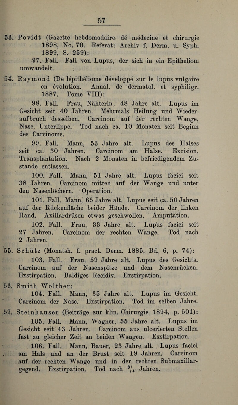 53. Povidt (Gazette hebdomadaire de medecine et Chirurgie 1898, No. 70. Referat: Archiv f. Derm. u. Syph. 1899, S, 259): 97. Fall. Fall von Lupus, der sich in ein Epitheliom umwandelt. : 54. Raymond (De lepitheliome developpe sur le lupus vulgaire en evolution. Annal. de dermatol. et syphiligr. 1887. Tome VIII): 98. Fall. Frau, Nähterin, 48 Jahre alt. Lupus im Gesicht seit 40 Jahren. Mehrmals Heilung und Wieder¬ aufbruch desselben. Carcinom auf der rechten Wange, Nase, Unterlippe. Tod nach ca. 10 Monaten seit Beginn des Carcinoms. 99. Fall. Mann, 53 Jahre alt. Lupus des Halses seit ca. 30 Jahren. Carcinom am Halse. Excision. Transplantation. Nach 2 Monaten in befriedigendem Zu¬ stande entlassen. 100. Fall. Mann, 51 Jahre alt. Lupus faciei seit 38 Jahren. Carcinom mitten auf der Wange und unter den Nasenlöchern. Operation. 101. Fall. Mann, 65 Jahre alt. Lupus seit ca. 50 Jahren auf der Rückenfläche beider Hände. Carcinom der linken Hand. Axillardrüsen etwas geschwollen. Amputation. 102. Fall. Frau, 33 Jahre alt. Lupus faciei seit 27 Jahren. Carcinom der rechten Wange. Tod nach 2 Jahren. 55. Schütz (Monatsh. f. pract. Derm. 1885, Bd. 6, p. 74): 103. Fall. Frau, 59 Jahre alt. Lupus des Gesichts. Carcinom auf der Nasenspitze und dem Nasenrücken. Exstirpation. Baldiges Recidiv. Exstirpation. 56. Smith Wolther: 104. Fall. Mann, 35 Jahre alt. Lupus im Gesicht. Carcinom der Nase. Exstirpation. Tod im selben Jahre. 57. Steinhäuser (Beiträge zur klin. Chirurgie 1894, p. 501): 105. Fall. Mann, Wagner, 55 Jahre alt. Lupus im Gesicht seit' 43 Jahren. Carcinom aus ulcerierten Stellen fast zu gleicher Zeit an beiden Wangen. Exstirpation. 106. Fall. Mann, Bauer, 23 Jahre alt.. Lupus faciei am Hals und an der Brust seit 19 Jahren. Carcinom auf der rechten Wange und in der rechten Submaxillar- gegend. Exstirpation. Tod nach s/4 Jahren.