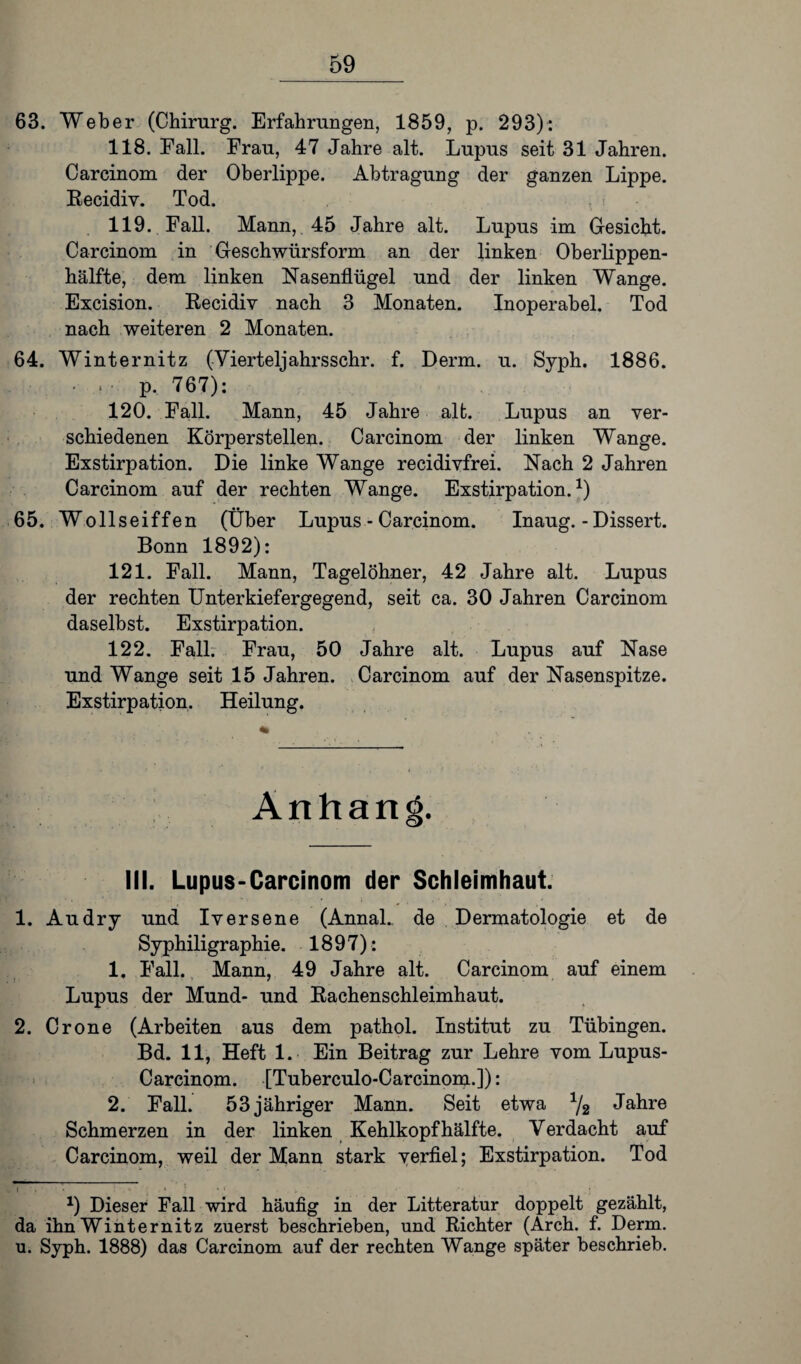 63. Weber (Chirurg. Erfahrungen, 1859, p. 293): 118. Fall. Frau, 47 Jahre alt. Lupus seit 31 Jahren. Carcinom der Oberlippe. Abtragung der ganzen Lippe. Recidiv. Tod. 119. Fall. Mann,. 45 Jahre alt. Lupus im Gesicht. Carcinom in Geschwürsform an der linken Oberlippen¬ hälfte, dem linken Nasenflügel und der linken Wange. Excision. Recidiv nach 3 Monaten. Inoperabel. Tod nach weiteren 2 Monaten. 64. Winternitz (Vierteljahrsschr. f. Derm. u. Syph. 1886. • , • p. 767): 120. Fall. Mann, 45 Jahre alt. Lupus an ver¬ schiedenen Körperstellen. Carcinom der linken Wange. Exstirpation. Die linke Wange recidivfrei. Nach 2 Jahren Carcinom auf der rechten Wange. Exstirpation.1) 65. Wollseiffen (Über Lupus - Carcinom. Inaug. - Dissert. Bonn 1892): 121. Fall. Mann, Tagelöhner, 42 Jahre alt. Lupus der rechten Unterkiefergegend, seit ca. 30 Jahren Carcinom daselbst. Exstirpation. 122. Fall. Frau, 50 Jahre alt. Lupus auf Nase und Wange seit 15 Jahren. Carcinom auf der Nasenspitze. Exstirpation. Heilung. Anhan III. Lupus-Carcinom der Schleimhaut. 1. Au dry und Iversene (Annal.. de Dermatologie et de Syphiligraphie. 1897): 1. Fall. Mann, 49 Jahre alt. Carcinom auf einem Lupus der Mund- und Rachenschleimhaut. 2. Crone (Arbeiten aus dem pathol. Institut zu Tübingen. Bd. 11, Heft 1. Ein Beitrag zur Lehre vom Lupus- Carcinom. [Tuberculo-Carcinom.]): 2. Fall. 53 jähriger Mann. Seit etwa 1/2 Jahre Schmerzen in der linken Kehlkopf hälfte. Verdacht auf Carcinom, weil der Mann stark verfiel; Exstirpation. Tod “ : : . ! *) Dieser Fall wird häufig in der Litteratur doppelt gezählt, da ihn Winternitz zuerst beschrieben, und Richter (Arch. f. Derm. u. Syph. 1888) das Carcinom auf der rechten Wange später beschrieb.