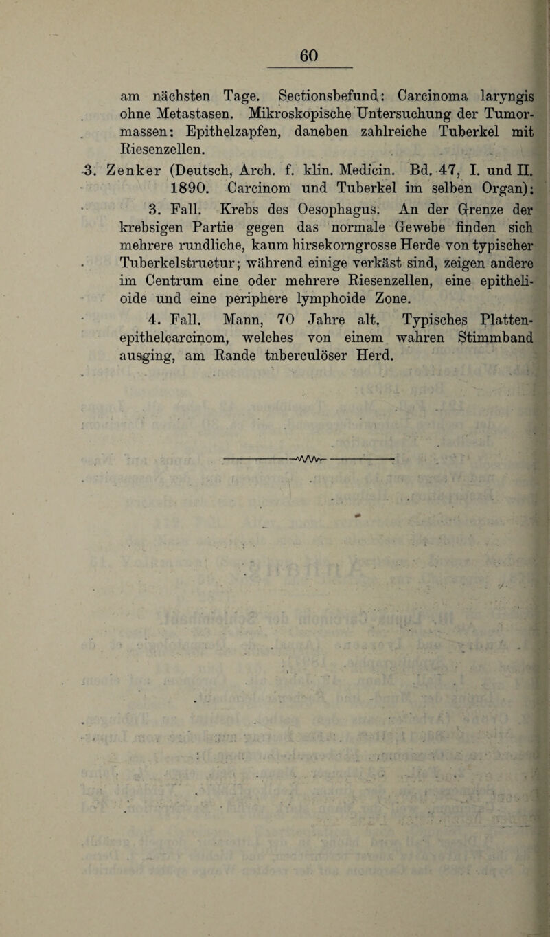 am nächsten Tage. Sectionsbefund: Carcinoma laryngis ohne Metastasen. Mikroskopische Untersuchung der Tumor¬ massen : Epithelzapfen, daneben zahlreiche Tuberkel mit Riesenzellen. 3. Zenker (Deutsch, Arch. f. klin. Medicin. Bd. 47, I. und II. 1890. Carcinom und Tuberkel im selben Organ); 3. Fall. Krebs des Oesophagus. An der Grenze der krebsigen Partie gegen das normale Gewebe finden sich mehrere rundliche, kaum hirsekorngrosse Herde von typischer Tuberkelstructur; während einige verkäst sind, zeigen andere im Centrum eine oder mehrere Riesenzellen, eine epitheli- oide und eine periphere lymphoide Zone. 4. Fall. Mann, 70 Jahre alt. Typisches Platten- epithelcarcinom, welches von einem wahren Stimmband ausging, am Rande tnberculöser Herd. ’/•