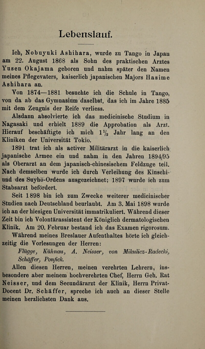 Lebenslauf. Ich, Nobuyuki Ashihara, wurde zu Tango in Japan am 22. August 1868 als Sohn des praktischen Arztes Yusen Okajama geboren und nahm später den Namen meines Pflegevaters, kaiserlich japanischen Majors Hasime Ashihara an. Von 1874—1881 besuchte ich die Schule in Tango, von da ab das Gymnasium daselbst, das ich im Jahre 1885 mit dem Zeugnis der Reife verliess. Alsdann absolvierte ich das medicinische Studium in Nagasaki und erhielt 1889 die Approbation als Arzt. Hierauf beschäftigte ich mich 1% Jahr lang an den Kliniken der Universität Tokio. 1891 trat ich als activer Militärarzt in die kaiserlich japanische Armee ein und nahm in den Jahren 1894/95 als Oberarzt an dem japanisch-chinesischem Feldzuge teil. Nach demselben wurde ich durch Verleihung des Kinschi- und des Suyhö-Ordens ausgezeichnet; 1897 wurde ich zum Stabsarzt befördert. Seit 1898 bin ich zum Zwecke weiterer medicinischer Studien nach Deutschland beurlaubt. Am 3. Mai 1898 wurde ich an der hiesigen Universität immatrikuliert. Während dieser Zeit bin ich Volontärassistent der Königlich dermatologischen Klinik. Am 20. Februar bestand ich das Examen rigorosum. Während meines Breslauer Aufenthaltes hörte ich gleich¬ zeitig die Vorlesungen der Herren: Flügge, Kühnau3 A. Neisser} von Mikulicz - Radeclfi Schaffer, Fonfick. Allen diesen Herren, meinen verehrten Lehrern, ins¬ besondere aber meinem hochverehrten Chef, Herrn Geh. Rat Neisser, und dem Secundärarzt der Klinik, Herrn Privat- Docent Dr. Schäffer, spreche ich auch an dieser Stelle meinen herzlichsten Dank aus.