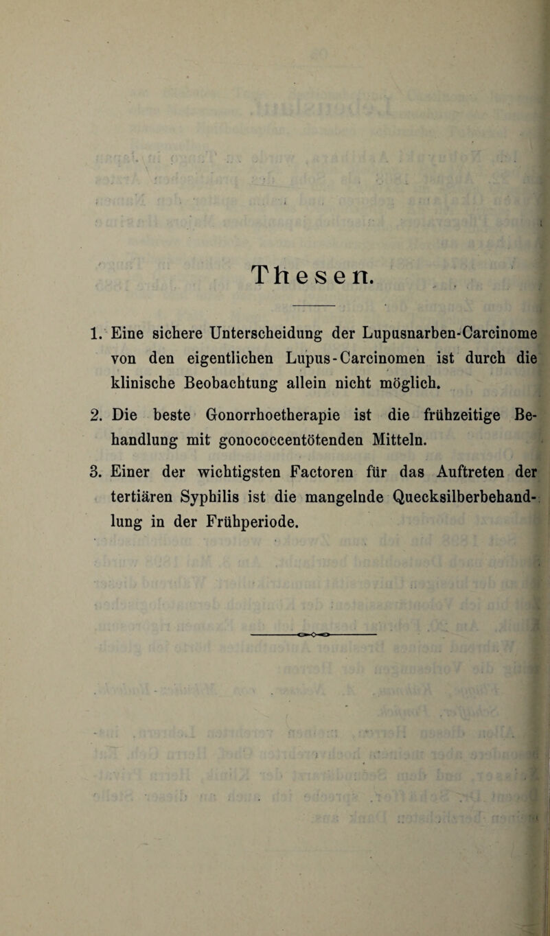 Thesen. 1. Eine sichere Unterscheidung der Lupusnarben-Carcinome von den eigentlichen Lupus-Carcinomen ist durch die » i * klinische Beobachtung allein nicht möglich. 2. Die beste Gonorrhoetherapie ist die frühzeitige Be¬ handlung mit gonococcentötenden Mitteln. 3. Einer der wichtigsten Factoren für das Auftreten der tertiären Syphilis ist die mangelnde Quecksilberbehand¬ lung in der Frühperiode.