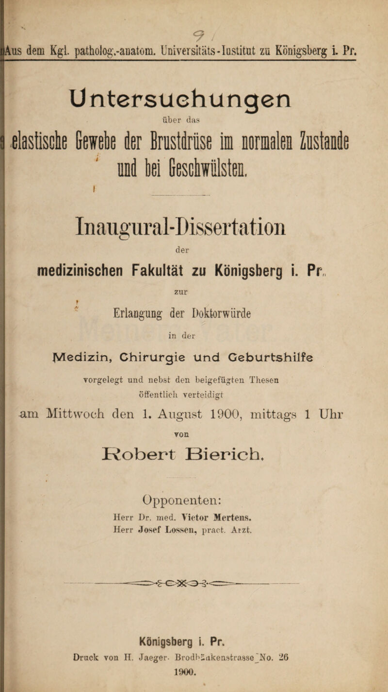 y 9 / Aus dem Kgl. patholog.-anatom. Universitäts-Iustitut za Königsberg i. Pr. Untersuchungen über das elastische Gewebe der Brustdrüse im normalen Zustande und hei Beschwülsten. medizinischen Fakultät zu Königsberg i. Pr zur r Erlangung der Doktorwürde in der Medizin, Chirurgie und Geburtshilfe vorgelegt und nebst den beigefügten Thesen öffentlich verteidigt am Mittwoch den 1. August 1900, mittags 1 Uhr von Robert Bierich. Opponenten: Herr I)r. med. Victor Mertens. Herr Josef Lossen, pract. Arzt. Königsberg i. Pr. Druck von II. Jaeger. Brodbüa’keastrasse No. 26 1000.