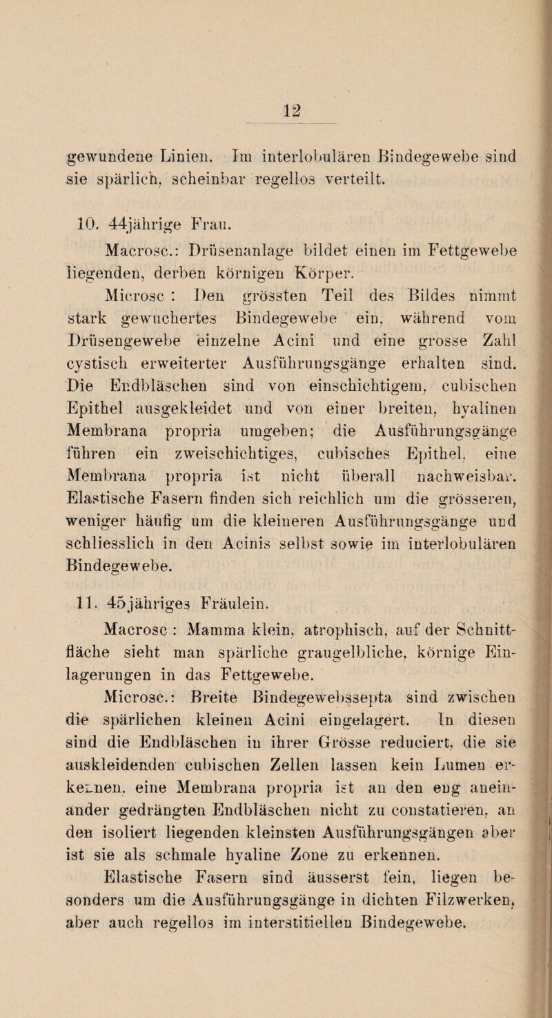 gewundene Linien. Im interlobulären Bindegewebe sind sie spärlich, scheinbar regellos verteilt. 10. 44jährige Frau. Macrosc.: Drüsenanlage bildet einen im Fettgewebe liegenden, derben körnigen Körper. Microsc : Den grössten Teil des Bildes nimmt stark gewuchertes Bindegewebe ein, während vom Drüsengewebe einzelne Acini und eine grosse Zahl cystiscli erweiterter Ausführungsgänge erhalten sind. Die Endbläschen sind von einschichtigem, cubischen Epithel ausgekleidet und von einer breiten, hyalinen Membrana propria umgeben; die Ausführungsgänge führen ein zweischichtiges, cubisches Epithel, eine Membrana propria ist nicht überall nachweisbar. Elastische Fasern finden sich reichlich um die grösseren, weniger häufig um die kleineren Ausführungsgänge und schliesslich in den Acinis selbst sowie im interlobulären Bindegewebe. 11. 45jähriges Fräulein. Macrosc : Mamma klein, atrophisch, auf der Schnitt¬ fläche sieht man spärliche graugelbliche, körnige Ein¬ lagerungen in das Fettgewebe. Microsc.: Breite Bindegewebssepta sind zwischen die spärlichen kleinen Acini eingelagert. ln diesen sind die Endbläschen in ihrer Grösse reduciert, die sie auskleidenden cubischen Zellen lassen kein Lumen er¬ kennen. eine Membrana propria ist an den eng anein¬ ander gedrängten Endbläschen nicht zu constatieren, an den isoliert liegenden kleinsten Ausführungsgängen aber ist sie als schmale hyaline Zone zu erkennen. Elastische Fasern sind äusserst fein, liegen be¬ sonders um die Ausführungsgänge in dichten Filz werken, aber auch regellos im interstitiellen Bindegewebe. O C7