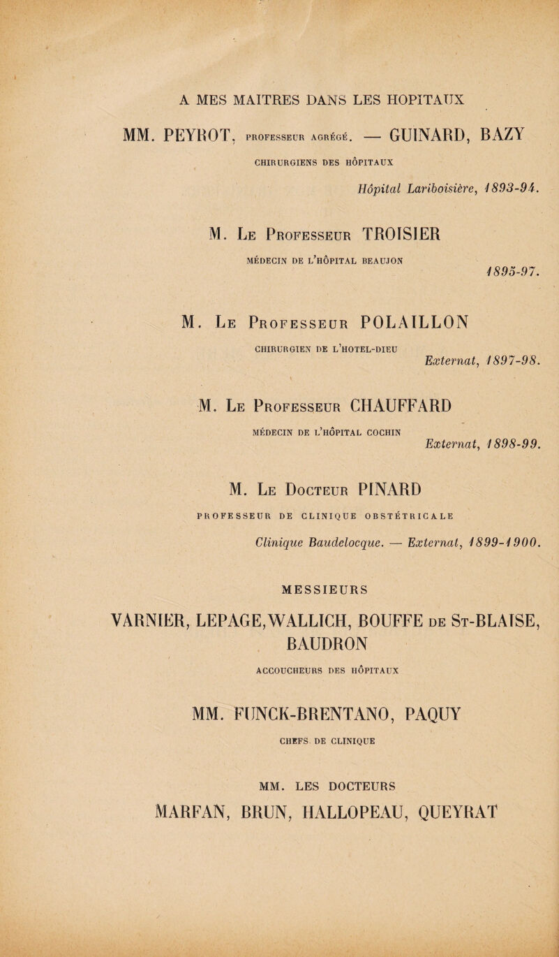 A MES MAITRES DANS LES HOPITAUX MM. PEYBOT. PROFESSEUR AGRÉGÉ. — GU1NARD, BAZY CHIRURGIENS DES HOPITAUX Hôpital Lariboisière, 4893-94. M. Le Professeur TROIS!ER MÉDECIN DE L’HOPITAL BEAUJON 4895-97. M. Le Professeur POLÀILLON CHIRURGIEN DE l’hOTEL-DIEU Externat, 1897-98. M. Le Professeur CHAUFFARD MÉDECIN DE L’HOPITAL COCHIN Externat, 4898-99. M. Le Docteur PINARD PROFESSEUR DE CLINIQUE OBSTÉTRICALE Clinique Baudelocque. — Externat, 4899-4900. MESSIEURS VARNIER, LEPAGE,WALLICH, BOUFFE de St-BLAISE, BAUDRON ACCOUCHEURS DES HÔPITAUX MM. FUNCK-BRENTANO, PAQUY CHEFS DE CLINIQUE MM. LES DOCTEURS MARFAN, BRUN, HALLOPEAU, QUEYRAT